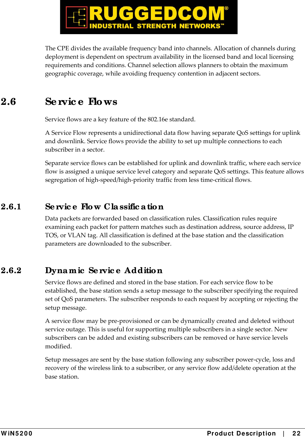  W iN 5 2 0 0   Product De scr ipt ion   |    2 2  TheCPEdividestheavailablefrequencybandintochannels.Allocationofchannelsduringdeploymentisdependentonspectrumavailabilityinthelicensedbandandlocallicensingrequirementsandconditions.Channelselectionallowsplannerstoobtainthemaximumgeographiccoverage,whileavoidingfrequencycontentioninadjacentsectors.2.6 Se rvic e  Flo ws Serviceflowsareakeyfeatureofthe802.16estandard.AServiceFlowrepresentsaunidirectionaldataflowhavingseparateQoSsettingsforuplinkanddownlink.Serviceflowsprovidetheabilitytosetupmultipleconnectionstoeachsubscriberinasector.Separateserviceflowscanbeestablishedforuplinkanddownlinktraffic,whereeachserviceflowisassignedauniqueservicelevelcategoryandseparateQoSsettings.Thisfeatureallowssegregationofhigh‐speed/high‐prioritytrafficfromlesstime‐criticalflows.2.6.1  Se rvic e  Flo w Cla ssific a tio n Datapacketsareforwardedbasedonclassificationrules.Classificationrulesrequireexaminingeachpacketforpatternmatchessuchasdestinationaddress,sourceaddress,IPTOS,orVLANtag.Allclassificationisdefinedatthebasestationandtheclassificationparametersaredownloadedtothesubscriber.2.6.2  Dyna m ic  Se rvic e  Additio n Serviceflowsaredefinedandstoredinthebasestation.Foreachserviceflowtobeestablished,thebasestationsendsasetupmessagetothesubscriberspecifyingtherequiredsetofQoSparameters.Thesubscriberrespondstoeachrequestbyacceptingorrejectingthesetupmessage.Aserviceflowmaybepre‐provisionedorcanbedynamicallycreatedanddeletedwithoutserviceoutage.Thisisusefulforsupportingmultiplesubscribersinasinglesector.Newsubscriberscanbeaddedandexistingsubscriberscanberemovedorhaveservicelevelsmodified.Setupmessagesaresentbythebasestationfollowinganysubscriberpower‐cycle,lossandrecoveryofthewirelesslinktoasubscriber,oranyserviceflowadd/deleteoperationatthebasestation. 