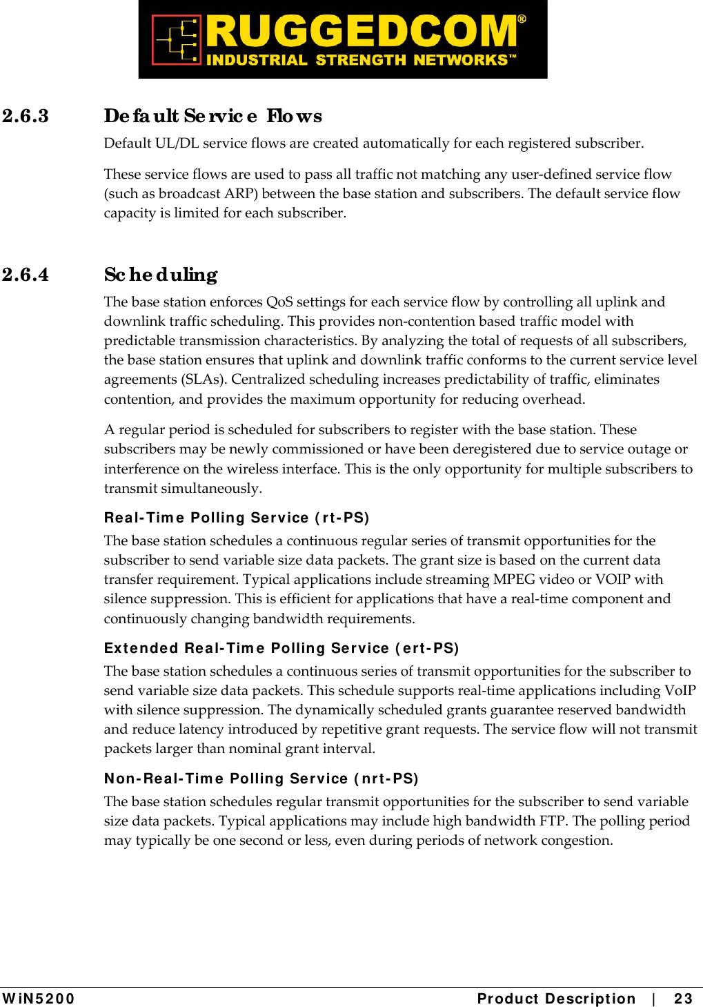  W iN 5 2 0 0   Product De scr ipt ion   |    2 3  2.6.3  De fa ult Se rvic e  Flo ws DefaultUL/DLserviceflowsarecreatedautomaticallyforeachregisteredsubscriber.Theseserviceflowsareusedtopassalltrafficnotmatchinganyuser‐definedserviceflow(suchasbroadcastARP)betweenthebasestationandsubscribers.Thedefaultserviceflowcapacityislimitedforeachsubscriber.2.6.4 Sc he duling  ThebasestationenforcesQoSsettingsforeachserviceflowbycontrollingalluplinkanddownlinktrafficscheduling.Thisprovidesnon‐contentionbasedtrafficmodelwithpredictabletransmissioncharacteristics.Byanalyzingthetotalofrequestsofallsubscribers,thebasestationensuresthatuplinkanddownlinktrafficconformstothecurrentservicelevelagreements(SLAs).Centralizedschedulingincreasespredictabilityoftraffic,eliminatescontention,andprovidesthemaximumopportunityforreducingoverhead.Aregularperiodisscheduledforsubscriberstoregisterwiththebasestation.Thesesubscribersmaybenewlycommissionedorhavebeenderegisteredduetoserviceoutageorinterferenceonthewirelessinterface.Thisistheonlyopportunityformultiplesubscriberstotransmitsimultaneously. Real- Tim e Polling Ser vice ( r t - PS)  Thebasestationschedulesacontinuousregularseriesoftransmitopportunitiesforthesubscribertosendvariablesizedatapackets.Thegrantsizeisbasedonthecurrentdatatransferrequirement.TypicalapplicationsincludestreamingMPEGvideoorVOIPwithsilencesuppression.Thisisefficientforapplicationsthathaveareal‐timecomponentandcontinuouslychangingbandwidthrequirements.Ex t ended Rea l- Tim e  Polling Service  ( e rt - PS)  Thebasestationschedulesacontinuousseriesoftransmitopportunitiesforthesubscribertosendvariablesizedatapackets.Thisschedulesupportsreal‐timeapplicationsincludingVoIPwithsilencesuppression.Thedynamicallyscheduledgrantsguaranteereservedbandwidthandreducelatencyintroducedbyrepetitivegrantrequests.Theserviceflowwillnottransmitpacketslargerthannominalgrantinterval.N on- Rea l- Tim e Polling Service ( nrt - PS)  Thebasestationschedulesregulartransmitopportunitiesforthesubscribertosendvariablesizedatapackets.TypicalapplicationsmayincludehighbandwidthFTP.Thepollingperiodmaytypicallybeonesecondorless,evenduringperiodsofnetworkcongestion.