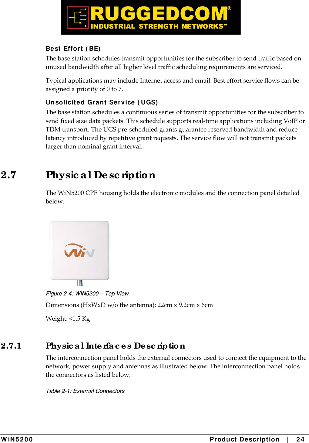  W iN 5 2 0 0   Product De scr ipt ion   |    2 4  Be st  Effor t  ( BE)  Thebasestationschedulestransmitopportunitiesforthesubscribertosendtrafficbasedonunusedbandwidthafterallhigherleveltrafficschedulingrequirementsareserviced.TypicalapplicationsmayincludeInternetaccessandemail.Besteffortserviceflowscanbeassignedapriorityof0to7.Unsolicit e d Gra nt  Se rvice  ( UGS)  Thebasestationschedulesacontinuousseriesoftransmitopportunitiesforthesubscribertosendfixedsizedatapackets.Thisschedulesupportsreal‐timeapplicationsincludingVoIPorTDMtransport.TheUGSpre‐scheduledgrantsguaranteereservedbandwidthandreducelatencyintroducedbyrepetitivegrantrequests.Theserviceflowwillnottransmitpacketslargerthannominalgrantinterval.2.7 Physic a l De sc riptio n TheWiN5200CPEhousingholdstheelectronicmodulesandtheconnectionpaneldetailedbelow. Figure 2-4: WIN5200 – Top View Dimensions(HxWxDw/otheantenna):22cmx9.2cmx6cmWeight:&lt;1.5Kg2.7.1  Physic a l Inte rfa c e s De sc riptio n Theinterconnectionpanelholdstheexternalconnectorsusedtoconnecttheequipmenttothenetwork,powersupplyandantennasasillustratedbelow.Theinterconnectionpanelholdstheconnectorsaslistedbelow.Table 2-1: External Connectors 
