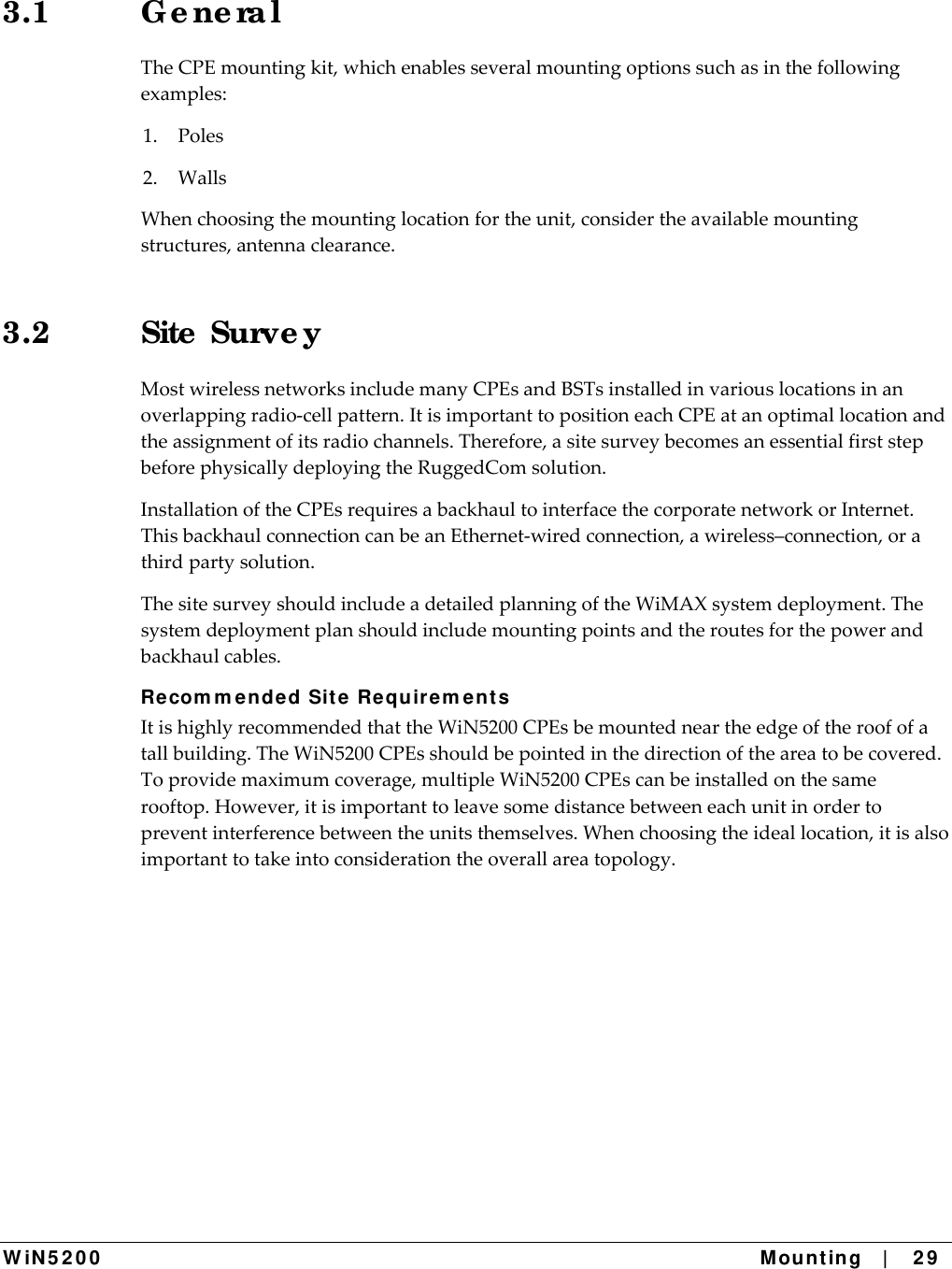 W iN 5 2 0 0   Mount ing   |    2 9  3.1 G e ne ra l TheCPEmountingkit,whichenablesseveralmountingoptionssuchasinthefollowingexamples:1.Poles2.WallsWhenchoosingthemountinglocationfortheunit,considertheavailablemountingstructures,antennaclearance.3.2 Site  Surve y MostwirelessnetworksincludemanyCPEsandBSTsinstalledinvariouslocationsinanoverlappingradio‐cellpattern.ItisimportanttopositioneachCPEatanoptimallocationandtheassignmentofitsradiochannels.Therefore,asitesurveybecomesanessentialfirststepbeforephysicallydeployingtheRuggedComsolution.InstallationoftheCPEsrequiresabackhaultointerfacethecorporatenetworkorInternet.ThisbackhaulconnectioncanbeanEthernet‐wiredconnection,awireless–connection,orathirdpartysolution.ThesitesurveyshouldincludeadetailedplanningoftheWiMAXsystemdeployment.Thesystemdeploymentplanshouldincludemountingpointsandtheroutesforthepowerandbackhaulcables.Recom m en de d Site  Requ ir em e nt s ItishighlyrecommendedthattheWiN5200CPEsbemountedneartheedgeoftheroofofatallbuilding.TheWiN5200CPEsshouldbepointedinthedirectionoftheareatobecovered.Toprovidemaximumcoverage,multipleWiN5200CPEscanbeinstalledonthesamerooftop.However,itisimportanttoleavesomedistancebetweeneachunitinordertopreventinterferencebetweentheunitsthemselves.Whenchoosingtheideallocation,itisalsoimportanttotakeintoconsiderationtheoverallareatopology.