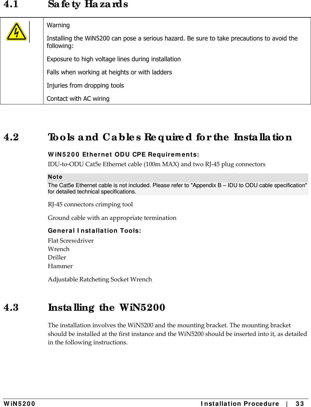  W iN 5 2 0 0   I nst alla t ion Pr oce du re   |    3 3  4.1 Sa fe ty Ha za rds  Warning Installing the WiN5200 can pose a serious hazard. Be sure to take precautions to avoid the following: Exposure to high voltage lines during installation Falls when working at heights or with ladders Injuries from dropping tools Contact with AC wiring 4.2  Too ls a nd C a ble s Re quire d fo r the  Insta lla tio n W iN 5 2 0 0  Et he rne t  ODU CPE Requir em ent s: IDU‐to‐ODUCat5eEthernetcable(100mMAX)andtwoRJ‐45plugconnectorsN ot e The Cat5e Ethernet cable is not included. Please refer to &quot;Appendix B – IDU to ODU cable specification&quot; for detailed technical specifications. RJ‐45connectorscrimpingtoolGroundcablewithanappropriateterminationGen e ra l I nst alla t ion Tools: FlatScrewdriverWrenchDrillerHammerAdjustableRatchetingSocketWrench4.3  Insta lling  the  WiN5200  TheinstallationinvolvestheWiN5200andthemountingbracket.ThemountingbracketshouldbeinstalledatthefirstinstanceandtheWiN5200shouldbeinsertedintoit,asdetailedinthefollowinginstructions.