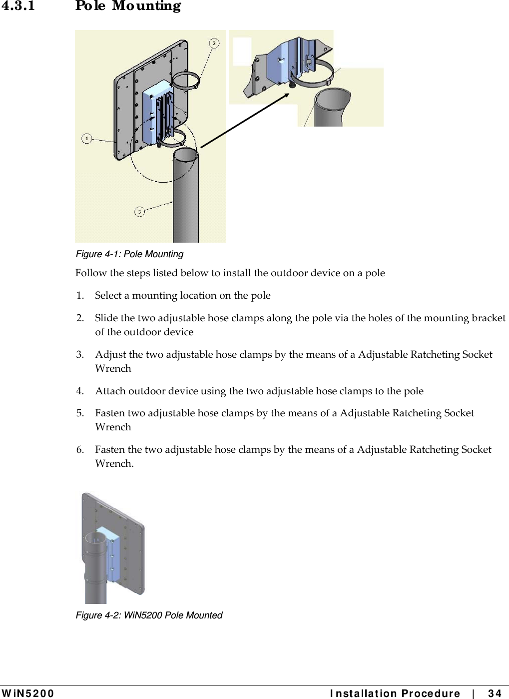  W iN 5 2 0 0   I nst alla t ion Pr oce du re   |    3 4  4.3.1 Po le  Mo unting   Figure 4-1: Pole Mounting Followthestepslistedbelowtoinstalltheoutdoordeviceonapole1.Selectamountinglocationonthepole2.Slidethetwoadjustablehoseclampsalongthepoleviatheholesofthemountingbracketoftheoutdoordevice3.AdjustthetwoadjustablehoseclampsbythemeansofaAdjustableRatchetingSocketWrench4.Attachoutdoordeviceusingthetwoadjustablehoseclampstothepole5.FastentwoadjustablehoseclampsbythemeansofaAdjustableRatchetingSocketWrench6.FastenthetwoadjustablehoseclampsbythemeansofaAdjustableRatchetingSocketWrench. Figure 4-2: WiN5200 Pole Mounted 