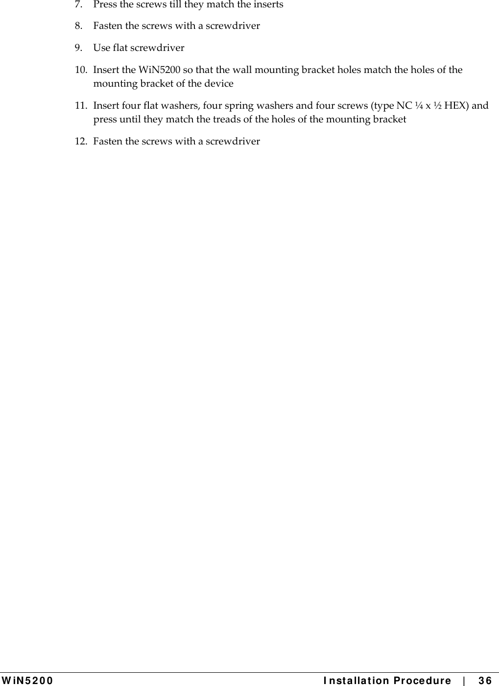  W iN 5 2 0 0   I nst alla t ion Pr oce du re   |    3 6  7.Pressthescrewstilltheymatchtheinserts8.Fastenthescrewswithascrewdriver9.Useflatscrewdriver10.InserttheWiN5200sothatthewallmountingbracketholesmatchtheholesofthemountingbracketofthedevice11.Insertfourflatwashers,fourspringwashersandfourscrews(typeNC¼x½HEX)andpressuntiltheymatchthetreadsoftheholesofthemountingbracket12.Fastenthescrewswithascrewdriver