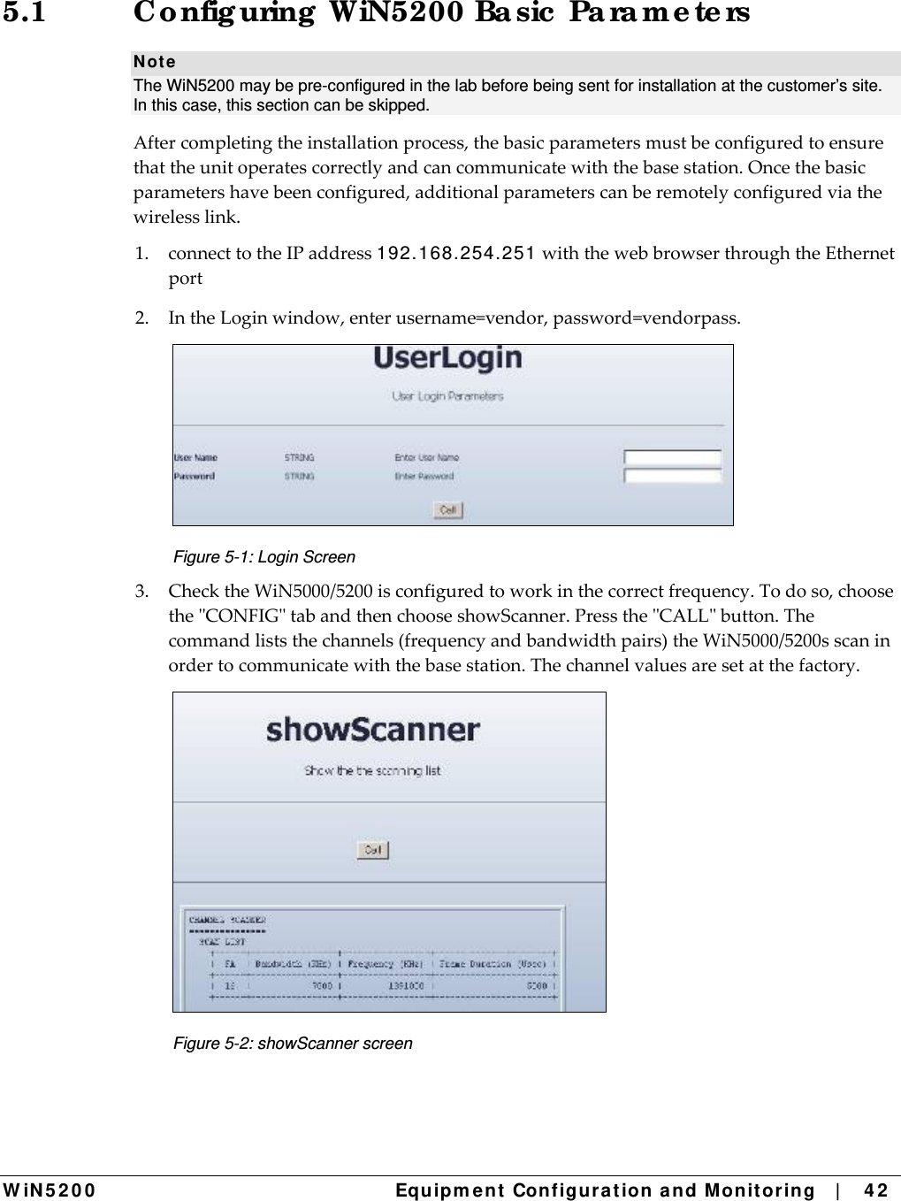  W iN 5 2 0 0   Equipm e nt  Configura t ion a n d M onit oring   |    4 2  5.1  Co nfig uring  WiN5200 Ba sic  Pa ra m e te rs N ot e The WiN5200 may be pre-configured in the lab before being sent for installation at the customer’s site. In this case, this section can be skipped.  Aftercompletingtheinstallationprocess,thebasicparametersmustbeconfiguredtoensurethattheunitoperatescorrectlyandcancommunicatewiththebasestation.Oncethebasicparametershavebeenconfigured,additionalparameterscanberemotelyconfiguredviathewirelesslink.1.connecttotheIPaddress192.168.254.251withthewebbrowserthroughtheEthernetport2.IntheLoginwindow,enterusername=vendor,password=vendorpass. Figure 5-1: Login Screen 3.ChecktheWiN5000/5200isconfiguredtoworkinthecorrectfrequency.Todoso,choosetheCONFIGtabandthenchooseshowScanner.PresstheCALLbutton.Thecommandliststhechannels(frequencyandbandwidthpairs)theWiN5000/5200sscaninordertocommunicatewiththebasestation.Thechannelvaluesaresetatthefactory. Figure 5-2: showScanner screen 