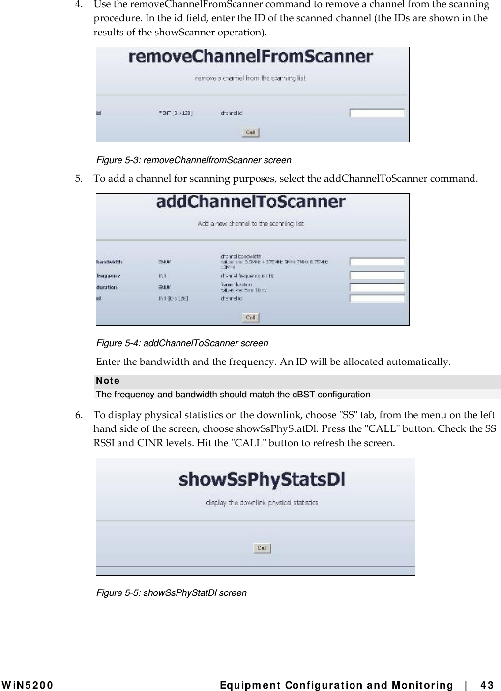  W iN 5 2 0 0   Equipm e nt  Configura t ion a n d M onit oring   |    4 3  4.UsetheremoveChannelFromScannercommandtoremoveachannelfromthescanningprocedure.Intheidfield,entertheIDofthescannedchannel(theIDsareshownintheresultsoftheshowScanneroperation). Figure 5-3: removeChannelfromScanner screen 5.Toaddachannelforscanningpurposes,selecttheaddChannelToScannercommand. Figure 5-4: addChannelToScanner screen Enterthebandwidthandthefrequency.AnIDwillbeallocatedautomatically.N ot e The frequency and bandwidth should match the cBST configuration  6.Todisplayphysicalstatisticsonthedownlink,chooseSStab,fromthemenuonthelefthandsideofthescreen,chooseshowSsPhyStatDl.PresstheCALLbutton.ChecktheSSRSSIandCINRlevels.HittheCALLbuttontorefreshthescreen. Figure 5-5: showSsPhyStatDl screen 