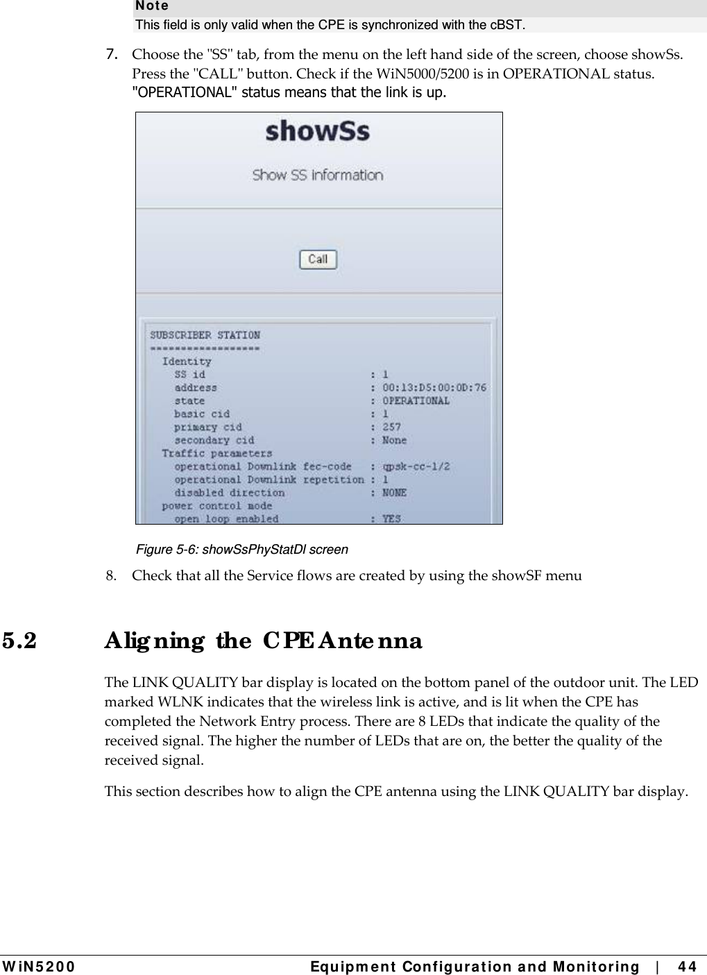  W iN 5 2 0 0   Equipm e nt  Configura t ion a n d M onit oring   |    4 4  N ot e This field is only valid when the CPE is synchronized with the cBST.  7.  ChoosetheSStab,fromthemenuonthelefthandsideofthescreen,chooseshowSs.PresstheCALLbutton.CheckiftheWiN5000/5200isinOPERATIONALstatus.&quot;OPERATIONAL&quot; status means that the link is up.  Figure 5-6: showSsPhyStatDl screen 8.CheckthatalltheServiceflowsarecreatedbyusingtheshowSFmenu5.2  Alig ning  the  CPE Ante nna  TheLINKQUALITYbardisplayislocatedonthebottompaneloftheoutdoorunit.TheLEDmarkedWLNKindicatesthatthewirelesslinkisactive,andislitwhentheCPEhascompletedtheNetworkEntryprocess.Thereare8LEDsthatindicatethequalityofthereceivedsignal.ThehigherthenumberofLEDsthatareon,thebetterthequalityofthereceivedsignal.ThissectiondescribeshowtoaligntheCPEantennausingtheLINKQUALITYbardisplay.