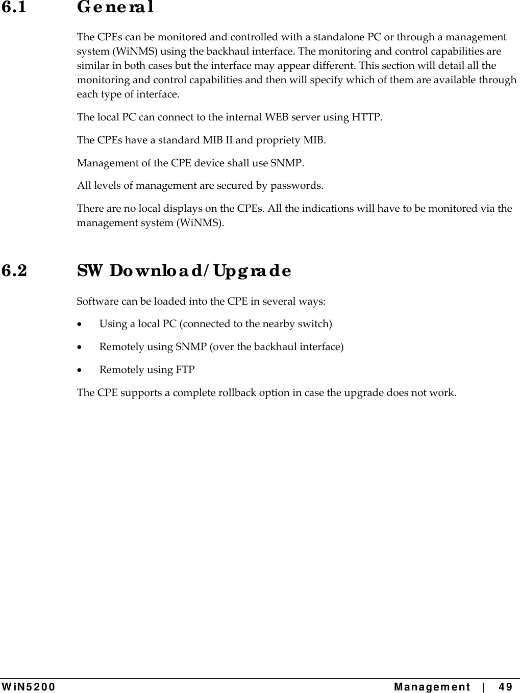  W iN 5 2 0 0   Ma nagem ent    |    4 9  6.1 G e ne ra l  TheCPEscanbemonitoredandcontrolledwithastandalonePCorthroughamanagementsystem(WiNMS)usingthebackhaulinterface.Themonitoringandcontrolcapabilitiesaresimilarinbothcasesbuttheinterfacemayappeardifferent.Thissectionwilldetailallthemonitoringandcontrolcapabilitiesandthenwillspecifywhichofthemareavailablethrougheachtypeofinterface.ThelocalPCcanconnecttotheinternalWEBserverusingHTTP.TheCPEshaveastandardMIBIIandproprietyMIB.ManagementoftheCPEdeviceshalluseSNMP.Alllevelsofmanagementaresecuredbypasswords.TherearenolocaldisplaysontheCPEs.Alltheindicationswillhavetobemonitoredviathemanagementsystem(WiNMS).6.2 SW Downlo a d/ Upg ra de  SoftwarecanbeloadedintotheCPEinseveralways: UsingalocalPC(connectedtothenearbyswitch) RemotelyusingSNMP(overthebackhaulinterface) RemotelyusingFTPTheCPEsupportsacompleterollbackoptionincasetheupgradedoesnotwork.