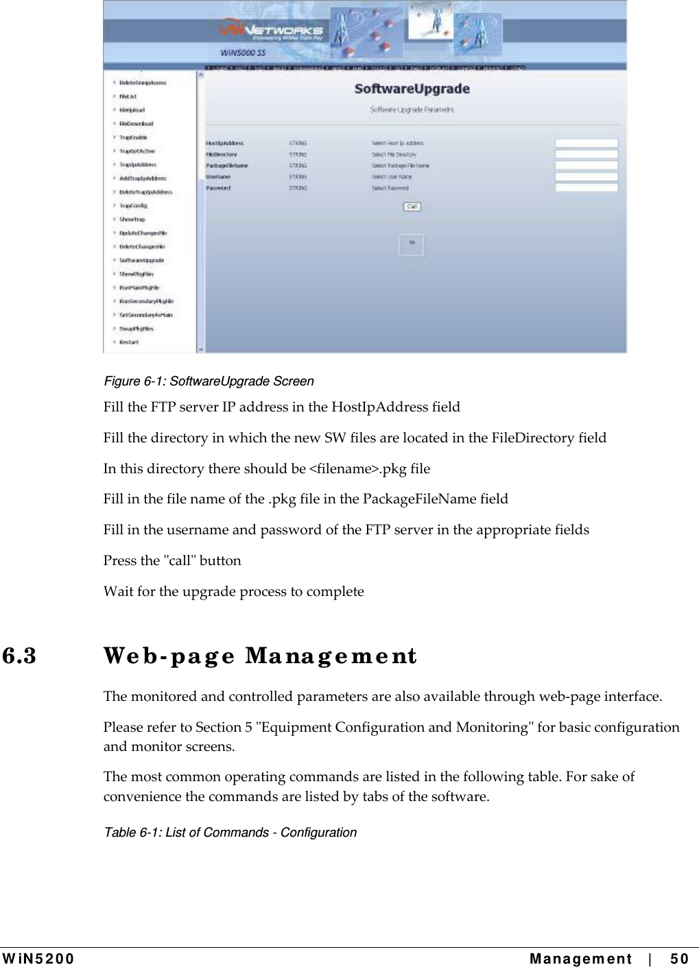  W iN 5 2 0 0   Ma nagem ent    |    5 0  Figure 6-1: SoftwareUpgrade Screen FilltheFTPserverIPaddressintheHostIpAddressfieldFillthedirectoryinwhichthenewSWfilesarelocatedintheFileDirectoryfieldInthisdirectorythereshouldbe&lt;filename&gt;.pkgfileFillinthefilenameofthe.pkgfileinthePackageFileNamefieldFillintheusernameandpasswordoftheFTPserverintheappropriatefieldsPressthecallbuttonWaitfortheupgradeprocesstocomplete6.3 We b- pa g e  Ma na g e m e nt Themonitoredandcontrolledparametersarealsoavailablethroughweb‐pageinterface.PleaserefertoSection5EquipmentConfigurationandMonitoringforbasicconfigurationandmonitorscreens.Themostcommonoperatingcommandsarelistedinthefollowingtable.Forsakeofconveniencethecommandsarelistedbytabsofthesoftware.Table 6-1: List of Commands - Configuration 