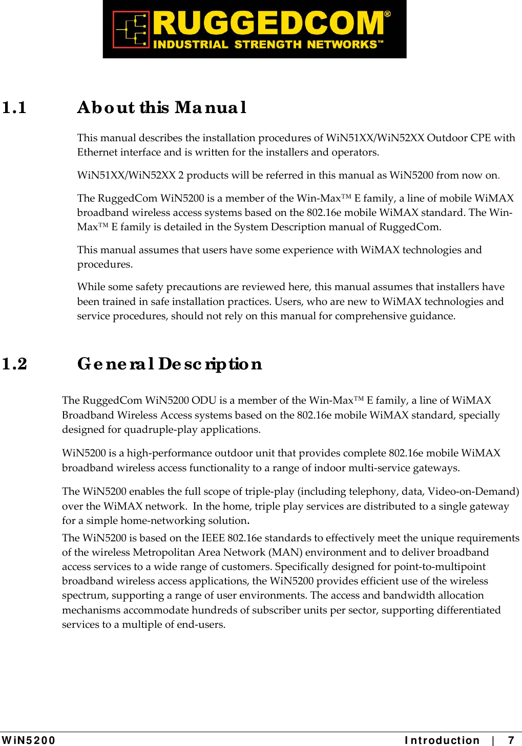  W iN 5 2 0 0   I ntr oduct ion    |    7  1.1  Ab o ut this Ma nua l ThismanualdescribestheinstallationproceduresofWiN51XX/WiN52XXOutdoorCPEwithEthernetinterfaceandiswrittenfortheinstallersandoperators.WiN51XX/WiN52XX2productswillbereferredinthismanualasWiN5200fromnowon.TheRuggedComWiN5200isamemberoftheWin‐Max™Efamily,alineofmobileWiMAXbroadbandwirelessaccesssystemsbasedonthe802.16emobileWiMAXstandard.TheWin‐Max™EfamilyisdetailedintheSystemDescriptionmanualofRuggedCom.ThismanualassumesthatusershavesomeexperiencewithWiMAXtechnologiesandprocedures.Whilesomesafetyprecautionsarereviewedhere,thismanualassumesthatinstallershavebeentrainedinsafeinstallationpractices.Users,whoarenewtoWiMAXtechnologiesandserviceprocedures,shouldnotrelyonthismanualforcomprehensiveguidance.1.2  G e ne ra l De sc riptio n  TheRuggedComWiN5200ODUisamemberoftheWin‐Max™Efamily,alineofWiMAXBroadbandWirelessAccesssystemsbasedonthe802.16emobileWiMAXstandard,speciallydesignedforquadruple‐playapplications.WiN5200isahigh‐performanceoutdoorunitthatprovidescomplete802.16emobileWiMAXbroadbandwirelessaccessfunctionalitytoarangeofindoormulti‐servicegateways.TheWiN5200enablesthefullscopeoftriple‐play(includingtelephony,data,Video‐on‐Demand)overtheWiMAXnetwork.Inthehome,tripleplayservicesaredistributedtoasinglegatewayforasimplehome‐networkingsolution.   TheWiN5200isbasedontheIEEE802.16estandardstoeffectivelymeettheuniquerequirementsofthewirelessMetropolitanAreaNetwork(MAN)environmentandtodeliverbroadbandaccessservicestoawiderangeofcustomers.Specificallydesignedforpoint‐to‐multipointbroadbandwirelessaccessapplications,theWiN5200providesefficientuseofthewirelessspectrum,supportingarangeofuserenvironments.Theaccessandbandwidthallocationmechanismsaccommodatehundredsofsubscriberunitspersector,supportingdifferentiatedservicestoamultipleofend‐users.