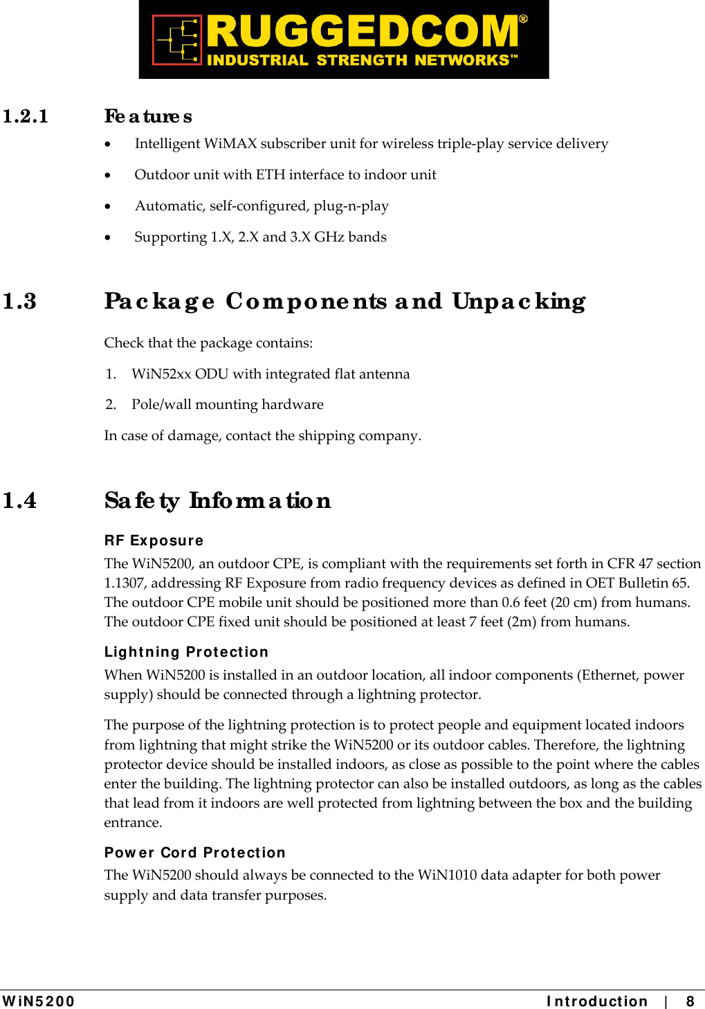  W iN 5 2 0 0   I ntr oduct ion    |    8  1.2.1 Fe a ture s  IntelligentWiMAXsubscriberunitforwirelesstriple‐playservicedelivery OutdoorunitwithETHinterfacetoindoorunit Automatic,self‐configured,plug‐n‐play Supporting1.X,2.Xand3.XGHzbands1.3  Pa c ka g e  Co m po ne nts a nd Unpa c king  Checkthatthepackagecontains:1.WiN52xxODUwithintegratedflatantenna2.Pole/wallmountinghardwareIncaseofdamage,contacttheshippingcompany.1.4 Sa fe ty Info rma tio n RF Ex posur e TheWiN5200,anoutdoorCPE,iscompliantwiththerequirementssetforthinCFR47section1.1307,addressingRFExposurefromradiofrequencydevicesasdefinedinOETBulletin65.TheoutdoorCPEmobileunitshouldbepositionedmorethan0.6feet(20cm)fromhumans.TheoutdoorCPEfixedunitshouldbepositionedatleast7feet(2m)fromhumans.Ligh t ning Prot e ct ion WhenWiN5200isinstalledinanoutdoorlocation,allindoorcomponents(Ethernet,powersupply)shouldbeconnectedthroughalightningprotector.ThepurposeofthelightningprotectionistoprotectpeopleandequipmentlocatedindoorsfromlightningthatmightstriketheWiN5200oritsoutdoorcables.Therefore,thelightningprotectordeviceshouldbeinstalledindoors,ascloseaspossibletothepointwherethecablesenterthebuilding.Thelightningprotectorcanalsobeinstalledoutdoors,aslongasthecablesthatleadfromitindoorsarewellprotectedfromlightningbetweentheboxandthebuildingentrance.Pow er Cord Prote ct ion  TheWiN5200shouldalwaysbeconnectedtotheWiN1010dataadapterforbothpowersupplyanddatatransferpurposes.