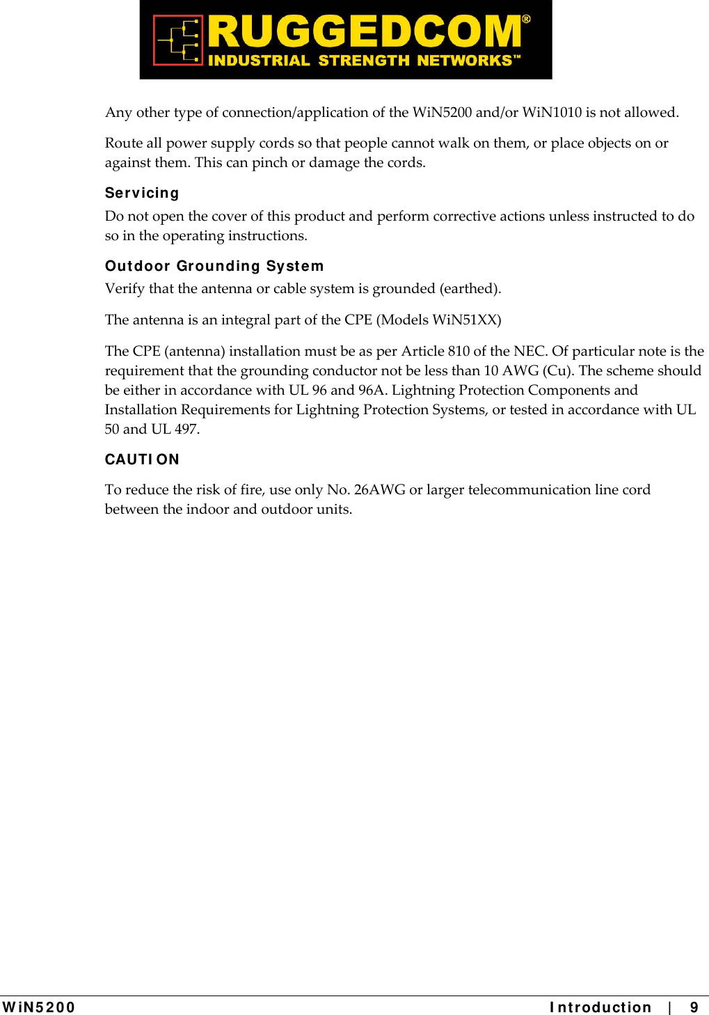  W iN 5 2 0 0   I ntr oduct ion    |    9  Anyothertypeofconnection/applicationoftheWiN5200and/orWiN1010isnotallowed.Routeallpowersupplycordssothatpeoplecannotwalkonthem,orplaceobjectsonoragainstthem.Thiscanpinchordamagethecords.Se rvicing Donotopenthecoverofthisproductandperformcorrectiveactionsunlessinstructedtodosointheoperatinginstructions.Out door  Grounding Syste m  Verifythattheantennaorcablesystemisgrounded(earthed).TheantennaisanintegralpartoftheCPE(ModelsWiN51XX)TheCPE(antenna)installationmustbeasperArticle810oftheNEC.Ofparticularnoteistherequirementthatthegroundingconductornotbelessthan10AWG(Cu).TheschemeshouldbeeitherinaccordancewithUL96and96A.LightningProtectionComponentsandInstallationRequirementsforLightningProtectionSystems,ortestedinaccordancewithUL50andUL497.CAUTI ON Toreducetheriskoffire,useonlyNo.26AWGorlargertelecommunicationlinecordbetweentheindoorandoutdoorunits.