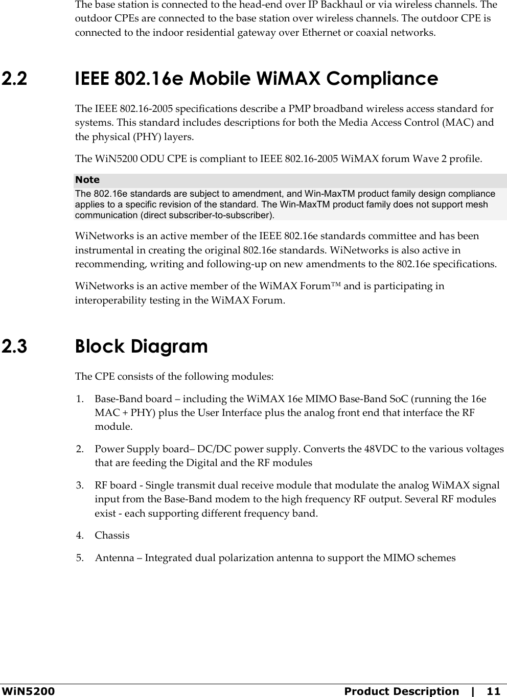  WiN5200  Product Description   |   11 The base station is connected to the head-end over IP Backhaul or via wireless channels. The outdoor CPEs are connected to the base station over wireless channels. The outdoor CPE is connected to the indoor residential gateway over Ethernet or coaxial networks. 2.2 IEEE 802.16e Mobile WiMAX Compliance The IEEE 802.16-2005 specifications describe a PMP broadband wireless access standard for systems. This standard includes descriptions for both the Media Access Control (MAC) and the physical (PHY) layers. The WiN5200 ODU CPE is compliant to IEEE 802.16-2005 WiMAX forum Wave 2 profile. Note The 802.16e standards are subject to amendment, and Win-MaxTM product family design compliance applies to a specific revision of the standard. The Win-MaxTM product family does not support mesh communication (direct subscriber-to-subscriber). WiNetworks is an active member of the IEEE 802.16e standards committee and has been instrumental in creating the original 802.16e standards. WiNetworks is also active in recommending, writing and following-up on new amendments to the 802.16e specifications. WiNetworks is an active member of the WiMAX Forum™ and is participating in interoperability testing in the WiMAX Forum.  2.3 Block Diagram The CPE consists of the following modules: 1. Base-Band board – including the WiMAX 16e MIMO Base-Band SoC (running the 16e MAC + PHY) plus the User Interface plus the analog front end that interface the RF module.  2. Power Supply board– DC/DC power supply. Converts the 48VDC to the various voltages that are feeding the Digital and the RF modules 3. RF board - Single transmit dual receive module that modulate the analog WiMAX signal input from the Base-Band modem to the high frequency RF output. Several RF modules exist - each supporting different frequency band. 4. Chassis 5. Antenna – Integrated dual polarization antenna to support the MIMO schemes 