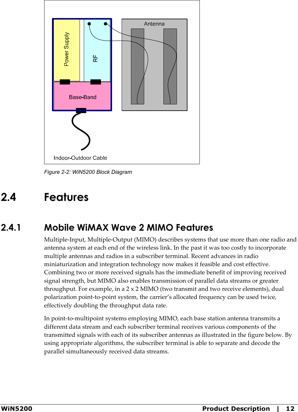  WiN5200  Product Description   |   12  Figure  2-2: WiN5200 Block Diagram 2.4 Features 2.4.1 Mobile WiMAX Wave 2 MIMO Features Multiple-Input, Multiple-Output (MIMO) describes systems that use more than one radio and antenna system at each end of the wireless link. In the past it was too costly to incorporate multiple antennas and radios in a subscriber terminal. Recent advances in radio miniaturization and integration technology now makes it feasible and cost effective. Combining two or more received signals has the immediate benefit of improving received signal strength, but MIMO also enables transmission of parallel data streams or greater throughput. For example, in a 2 x 2 MIMO (two transmit and two receive elements), dual polarization point-to-point system, the carrier’s allocated frequency can be used twice, effectively doubling the throughput data rate. In point-to-multipoint systems employing MIMO, each base station antenna transmits a different data stream and each subscriber terminal receives various components of the transmitted signals with each of its subscriber antennas as illustrated in the figure below. By using appropriate algorithms, the subscriber terminal is able to separate and decode the parallel simultaneously received data streams.  