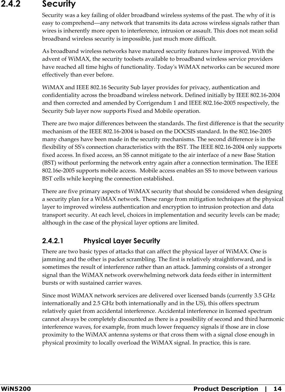  WiN5200  Product Description   |   14 2.4.2 Security Security was a key failing of older broadband wireless systems of the past. The why of it is easy to comprehend---any network that transmits its data across wireless signals rather than wires is inherently more open to interference, intrusion or assault. This does not mean solid broadband wireless security is impossible, just much more difficult. As broadband wireless networks have matured security features have improved. With the advent of WiMAX, the security toolsets available to broadband wireless service providers have reached all time highs of functionality. Today&apos;s WiMAX networks can be secured more effectively than ever before.  WiMAX and IEEE 802.16 Security Sub layer provides for privacy, authentication and confidentiality across the broadband wireless network. Defined initially by IEEE 802.16-2004 and then corrected and amended by Corrigendum 1 and IEEE 802.16e-2005 respectively, the Security Sub layer now supports Fixed and Mobile operation. There are two major differences between the standards. The first difference is that the security mechanism of the IEEE 802.16-2004 is based on the DOCSIS standard. In the 802.16e-2005 many changes have been made in the security mechanisms. The second difference is in the flexibility of SS&apos;s connection characteristics with the BST. The IEEE 802.16-2004 only supports fixed access. In fixed access, an SS cannot mitigate to the air interface of a new Base Station (BST) without performing the network entry again after a connection termination. The IEEE 802.16e-2005 supports mobile access.  Mobile access enables an SS to move between various BST cells while keeping the connection established. There are five primary aspects of WiMAX security that should be considered when designing a security plan for a WiMAX network. These range from mitigation techniques at the physical layer to improved wireless authentication and encryption to intrusion protection and data transport security. At each level, choices in implementation and security levels can be made; although in the case of the physical layer options are limited. 2.4.2.1 Physical Layer Security There are two basic types of attacks that can affect the physical layer of WiMAX. One is jamming and the other is packet scrambling. The first is relatively straightforward, and is sometimes the result of interference rather than an attack. Jamming consists of a stronger signal than the WiMAX network overwhelming network data feeds either in intermittent bursts or with sustained carrier waves. Since most WiMAX network services are delivered over licensed bands (currently 3.5 GHz internationally and 2.5 GHz both internationally and in the US), this offers spectrum relatively quiet from accidental interference. Accidental interference in licensed spectrum cannot always be completely discounted as there is a possibility of second and third harmonic interference waves, for example, from much lower frequency signals if those are in close proximity to the WiMAX antenna systems or that cross them with a signal close enough in physical proximity to locally overload the WiMAX signal. In practice, this is rare. 