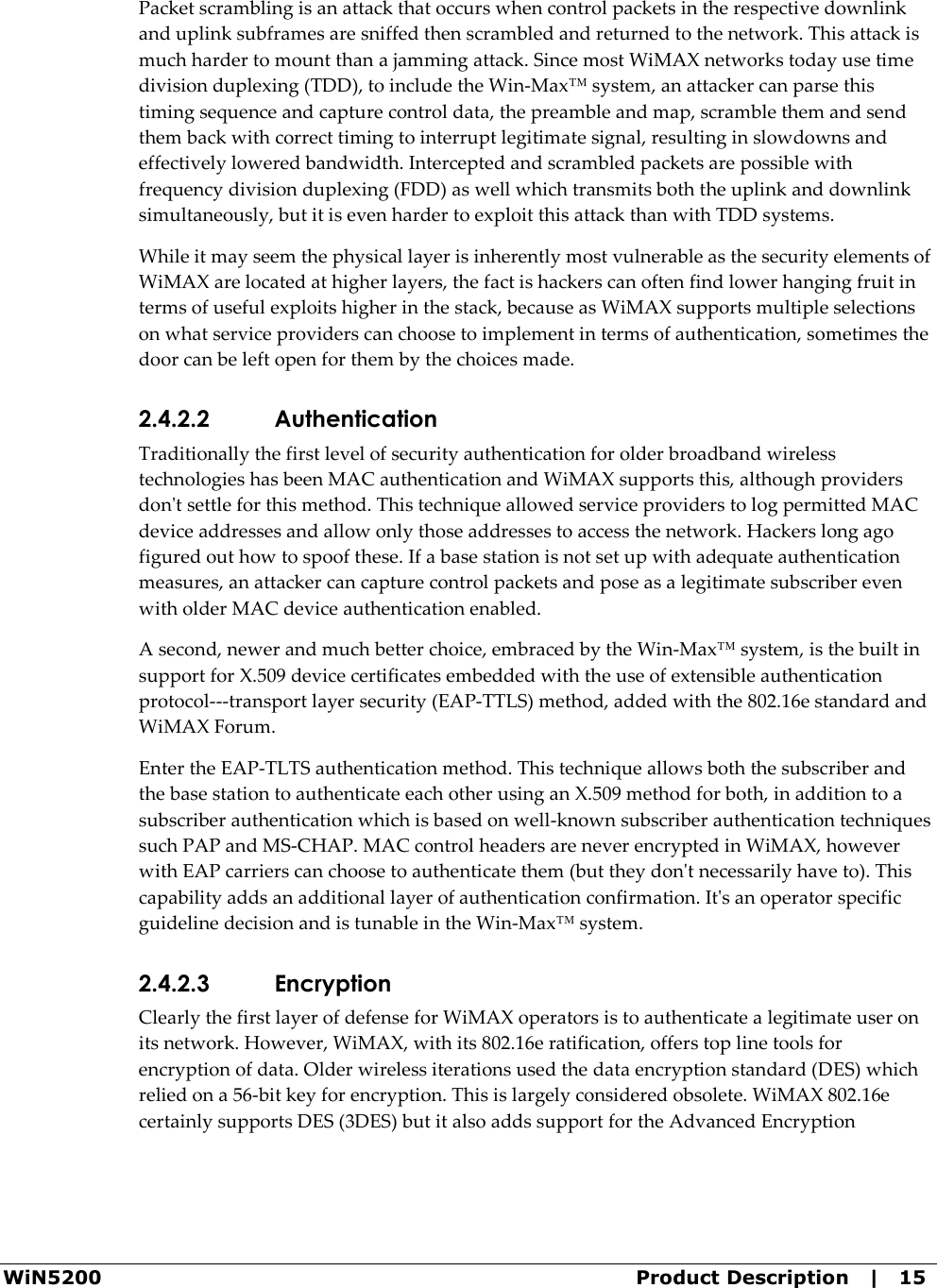  WiN5200  Product Description   |   15 Packet scrambling is an attack that occurs when control packets in the respective downlink and uplink subframes are sniffed then scrambled and returned to the network. This attack is much harder to mount than a jamming attack. Since most WiMAX networks today use time division duplexing (TDD), to include the Win-Max™ system, an attacker can parse this timing sequence and capture control data, the preamble and map, scramble them and send them back with correct timing to interrupt legitimate signal, resulting in slowdowns and effectively lowered bandwidth. Intercepted and scrambled packets are possible with frequency division duplexing (FDD) as well which transmits both the uplink and downlink simultaneously, but it is even harder to exploit this attack than with TDD systems. While it may seem the physical layer is inherently most vulnerable as the security elements of WiMAX are located at higher layers, the fact is hackers can often find lower hanging fruit in terms of useful exploits higher in the stack, because as WiMAX supports multiple selections on what service providers can choose to implement in terms of authentication, sometimes the door can be left open for them by the choices made. 2.4.2.2 Authentication Traditionally the first level of security authentication for older broadband wireless technologies has been MAC authentication and WiMAX supports this, although providers don&apos;t settle for this method. This technique allowed service providers to log permitted MAC device addresses and allow only those addresses to access the network. Hackers long ago figured out how to spoof these. If a base station is not set up with adequate authentication measures, an attacker can capture control packets and pose as a legitimate subscriber even with older MAC device authentication enabled. A second, newer and much better choice, embraced by the Win-Max™ system, is the built in support for X.509 device certificates embedded with the use of extensible authentication protocol---transport layer security (EAP-TTLS) method, added with the 802.16e standard and WiMAX Forum. Enter the EAP-TLTS authentication method. This technique allows both the subscriber and the base station to authenticate each other using an X.509 method for both, in addition to a subscriber authentication which is based on well-known subscriber authentication techniques such PAP and MS-CHAP. MAC control headers are never encrypted in WiMAX, however with EAP carriers can choose to authenticate them (but they don&apos;t necessarily have to). This capability adds an additional layer of authentication confirmation. It&apos;s an operator specific guideline decision and is tunable in the Win-Max™ system. 2.4.2.3 Encryption Clearly the first layer of defense for WiMAX operators is to authenticate a legitimate user on its network. However, WiMAX, with its 802.16e ratification, offers top line tools for encryption of data. Older wireless iterations used the data encryption standard (DES) which relied on a 56-bit key for encryption. This is largely considered obsolete. WiMAX 802.16e certainly supports DES (3DES) but it also adds support for the Advanced Encryption 