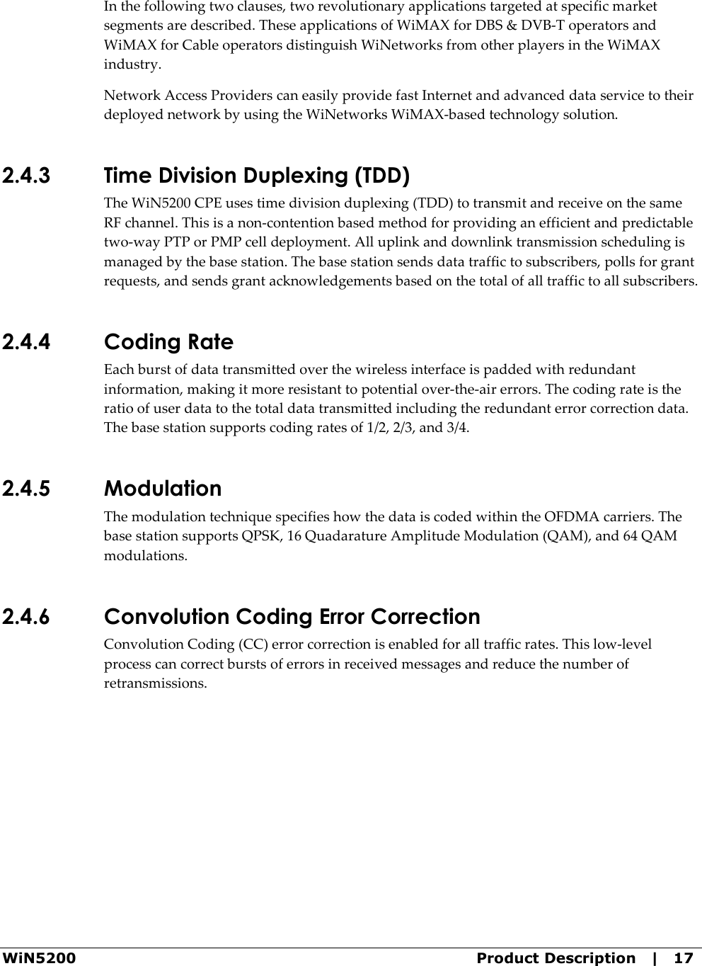  WiN5200  Product Description   |   17 In the following two clauses, two revolutionary applications targeted at specific market segments are described. These applications of WiMAX for DBS &amp; DVB-T operators and WiMAX for Cable operators distinguish WiNetworks from other players in the WiMAX industry.  Network Access Providers can easily provide fast Internet and advanced data service to their deployed network by using the WiNetworks WiMAX-based technology solution. 2.4.3 Time Division Duplexing (TDD) The WiN5200 CPE uses time division duplexing (TDD) to transmit and receive on the same RF channel. This is a non-contention based method for providing an efficient and predictable two-way PTP or PMP cell deployment. All uplink and downlink transmission scheduling is managed by the base station. The base station sends data traffic to subscribers, polls for grant requests, and sends grant acknowledgements based on the total of all traffic to all subscribers. 2.4.4 Coding Rate Each burst of data transmitted over the wireless interface is padded with redundant information, making it more resistant to potential over-the-air errors. The coding rate is the ratio of user data to the total data transmitted including the redundant error correction data. The base station supports coding rates of 1/2, 2/3, and 3/4. 2.4.5 Modulation The modulation technique specifies how the data is coded within the OFDMA carriers. The base station supports QPSK, 16 Quadarature Amplitude Modulation (QAM), and 64 QAM modulations. 2.4.6 Convolution Coding Error Correction Convolution Coding (CC) error correction is enabled for all traffic rates. This low-level process can correct bursts of errors in received messages and reduce the number of retransmissions. 