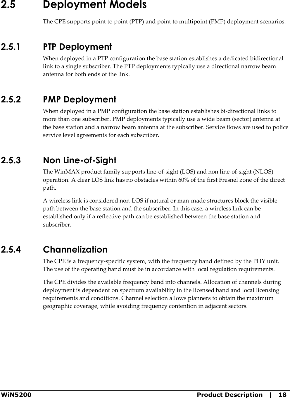  WiN5200  Product Description   |   18 2.5 Deployment Models The CPE supports point to point (PTP) and point to multipoint (PMP) deployment scenarios. 2.5.1 PTP Deployment When deployed in a PTP configuration the base station establishes a dedicated bidirectional link to a single subscriber. The PTP deployments typically use a directional narrow beam antenna for both ends of the link. 2.5.2 PMP Deployment When deployed in a PMP configuration the base station establishes bi-directional links to more than one subscriber. PMP deployments typically use a wide beam (sector) antenna at the base station and a narrow beam antenna at the subscriber. Service flows are used to police service level agreements for each subscriber. 2.5.3 Non Line-of-Sight The WinMAX product family supports line-of-sight (LOS) and non line-of-sight (NLOS) operation. A clear LOS link has no obstacles within 60% of the first Fresnel zone of the direct path.  A wireless link is considered non-LOS if natural or man-made structures block the visible path between the base station and the subscriber. In this case, a wireless link can be established only if a reflective path can be established between the base station and subscriber. 2.5.4 Channelization The CPE is a frequency-specific system, with the frequency band defined by the PHY unit. The use of the operating band must be in accordance with local regulation requirements. The CPE divides the available frequency band into channels. Allocation of channels during deployment is dependent on spectrum availability in the licensed band and local licensing requirements and conditions. Channel selection allows planners to obtain the maximum geographic coverage, while avoiding frequency contention in adjacent sectors. 