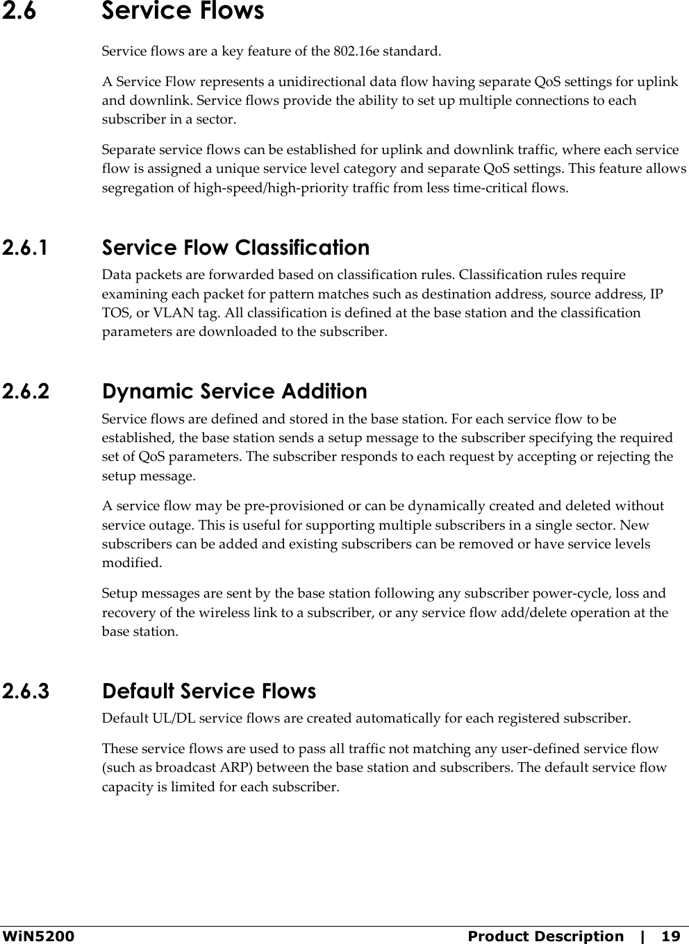  WiN5200  Product Description   |   19 2.6 Service Flows Service flows are a key feature of the 802.16e standard. A Service Flow represents a unidirectional data flow having separate QoS settings for uplink and downlink. Service flows provide the ability to set up multiple connections to each subscriber in a sector. Separate service flows can be established for uplink and downlink traffic, where each service flow is assigned a unique service level category and separate QoS settings. This feature allows segregation of high-speed/high-priority traffic from less time-critical flows. 2.6.1 Service Flow Classification Data packets are forwarded based on classification rules. Classification rules require examining each packet for pattern matches such as destination address, source address, IP TOS, or VLAN tag. All classification is defined at the base station and the classification parameters are downloaded to the subscriber. 2.6.2 Dynamic Service Addition Service flows are defined and stored in the base station. For each service flow to be established, the base station sends a setup message to the subscriber specifying the required set of QoS parameters. The subscriber responds to each request by accepting or rejecting the setup message. A service flow may be pre-provisioned or can be dynamically created and deleted without service outage. This is useful for supporting multiple subscribers in a single sector. New subscribers can be added and existing subscribers can be removed or have service levels modified. Setup messages are sent by the base station following any subscriber power-cycle, loss and recovery of the wireless link to a subscriber, or any service flow add/delete operation at the base station. 2.6.3 Default Service Flows Default UL/DL service flows are created automatically for each registered subscriber. These service flows are used to pass all traffic not matching any user-defined service flow (such as broadcast ARP) between the base station and subscribers. The default service flow capacity is limited for each subscriber. 