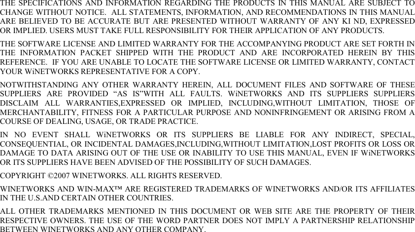  THE  SPECIFICATIONS  AND  INFORMATION  REGARDING THE PRODUCTS  IN THIS  MANUAL  ARE  SUBJECT  TO CHANGE WITHOUT NOTICE.  ALL STATEMENTS, INFORMATION, AND RECOMMENDATIONS IN THIS MANUAL ARE BELIEVED TO  BE  ACCURATE  BUT  ARE PRESENTED  WITHOUT  WARRANTY OF  ANY KI  ND, EXPRESSED OR IMPLIED. USERS MUST TAKE FULL RESPONSIBILITY FOR THEIR APPLICATION OF ANY PRODUCTS. THE SOFTWARE LICENSE AND LIMITED WARRANTY FOR THE ACCOMPANYING PRODUCT ARE SET FORTH IN THE  INFORMATION  PACKET  SHIPPED  WITH  THE  PRODUCT  AND  ARE  INCORPORATED  HEREIN  BY  THIS REFERENCE.  IF YOU ARE UNABLE TO LOCATE THE SOFTWARE LICENSE OR LIMITED WARRANTY, CONTACT YOUR WiNETWORKS REPRESENTATIVE FOR A COPY. NOTWITHSTANDING  ANY  OTHER  WARRANTY  HEREIN,  ALL  DOCUMENT  FILES  AND  SOFTWARE  OF  THESE SUPPLIERS  ARE  PROVIDED  “AS  IS”WITH  ALL  FAULTS.  WiNETWORKS  AND  ITS  SUPPLIERS  SUPPLIERS DISCLAIM  ALL  WARRANTIES,EXPRESSED  OR  IMPLIED,  INCLUDING,WITHOUT  LIMITATION,  THOSE  OF MERCHANTABILITY, FITNESS  FOR  A PARTICULAR PURPOSE AND NONINFRINGEMENT OR ARISING  FROM A COURSE OF DEALING, USAGE, OR TRADE PRACTICE. IN  NO  EVENT  SHALL  WiNETWORKS  OR  ITS  SUPPLIERS  BE  LIABLE  FOR  ANY  INDIRECT,  SPECIAL, CONSEQUENTIAL, OR INCIDENTAL DAMAGES,INCLUDING,WITHOUT LIMITATION,LOST PROFITS OR LOSS OR DAMAGE TO DATA ARISING OUT OF THE USE OR INABILITY TO USE THIS MANUAL, EVEN IF WiNETWORKS OR ITS SUPPLIERS HAVE BEEN ADVISED OF THE POSSIBILITY OF SUCH DAMAGES. COPYRIGHT ©2007 WINETWORKS. ALL RIGHTS RESERVED. WINETWORKS AND WIN-MAX™ ARE REGISTERED TRADEMARKS OF WINETWORKS AND/OR ITS AFFILIATES IN THE U.S.AND CERTAIN OTHER COUNTRIES. ALL  OTHER  TRADEMARKS  MENTIONED  IN  THIS  DOCUMENT  OR  WEB  SITE  ARE  THE  PROPERTY  OF  THEIR RESPECTIVE OWNERS. THE  USE OF THE  WORD PARTNER DOES NOT IMPLY A PARTNERSHIP RELATIONSHIP BETWEEN WINETWORKS AND ANY OTHER COMPANY. 