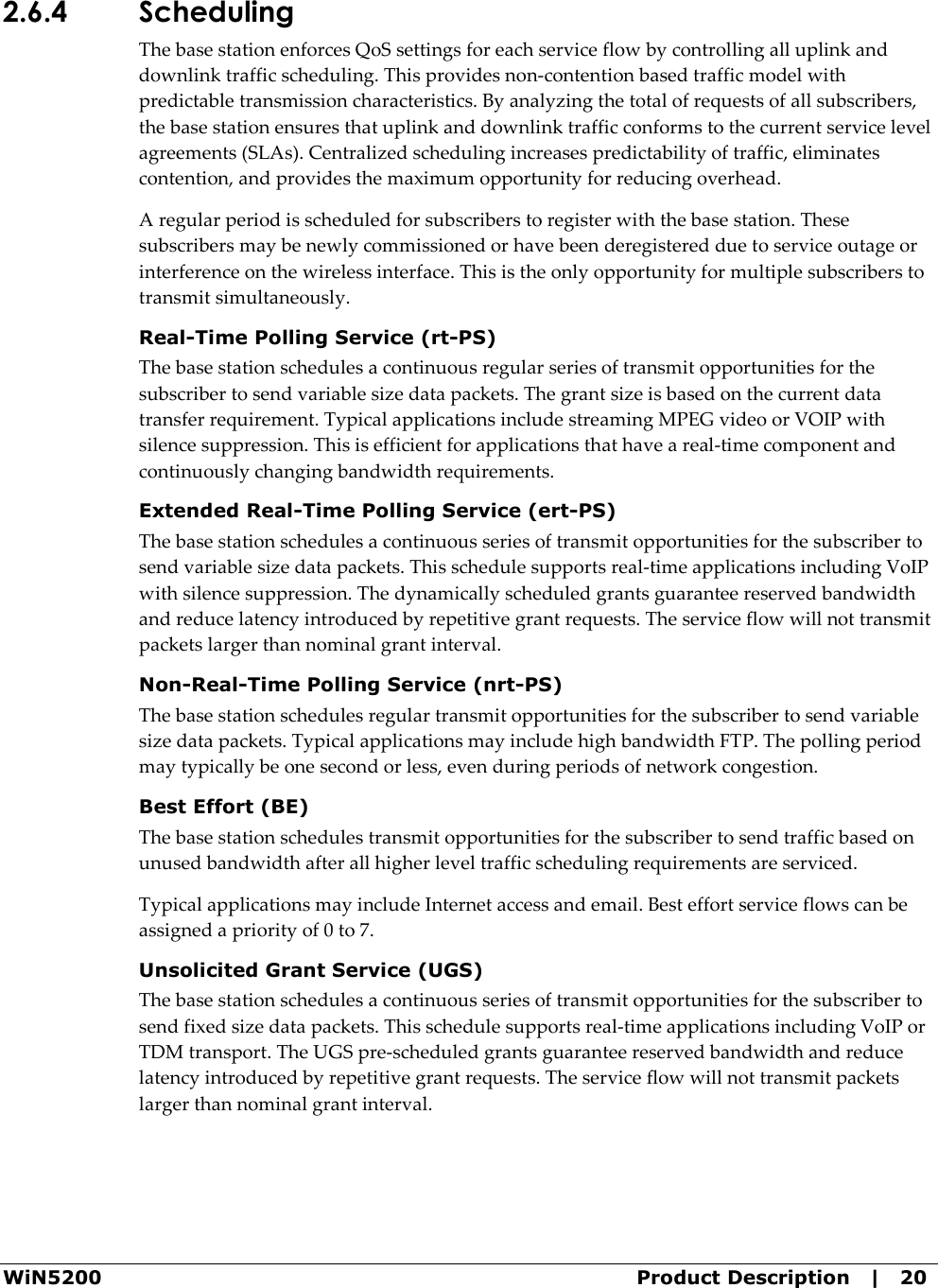  WiN5200  Product Description   |   20 2.6.4 Scheduling The base station enforces QoS settings for each service flow by controlling all uplink and downlink traffic scheduling. This provides non-contention based traffic model with predictable transmission characteristics. By analyzing the total of requests of all subscribers, the base station ensures that uplink and downlink traffic conforms to the current service level agreements (SLAs). Centralized scheduling increases predictability of traffic, eliminates contention, and provides the maximum opportunity for reducing overhead. A regular period is scheduled for subscribers to register with the base station. These subscribers may be newly commissioned or have been deregistered due to service outage or interference on the wireless interface. This is the only opportunity for multiple subscribers to transmit simultaneously. Real-Time Polling Service (rt-PS) The base station schedules a continuous regular series of transmit opportunities for the subscriber to send variable size data packets. The grant size is based on the current data transfer requirement. Typical applications include streaming MPEG video or VOIP with silence suppression. This is efficient for applications that have a real-time component and continuously changing bandwidth requirements. Extended Real-Time Polling Service (ert-PS) The base station schedules a continuous series of transmit opportunities for the subscriber to send variable size data packets. This schedule supports real-time applications including VoIP with silence suppression. The dynamically scheduled grants guarantee reserved bandwidth and reduce latency introduced by repetitive grant requests. The service flow will not transmit packets larger than nominal grant interval. Non-Real-Time Polling Service (nrt-PS) The base station schedules regular transmit opportunities for the subscriber to send variable size data packets. Typical applications may include high bandwidth FTP. The polling period may typically be one second or less, even during periods of network congestion. Best Effort (BE) The base station schedules transmit opportunities for the subscriber to send traffic based on unused bandwidth after all higher level traffic scheduling requirements are serviced. Typical applications may include Internet access and email. Best effort service flows can be assigned a priority of 0 to 7. Unsolicited Grant Service (UGS) The base station schedules a continuous series of transmit opportunities for the subscriber to send fixed size data packets. This schedule supports real-time applications including VoIP or TDM transport. The UGS pre-scheduled grants guarantee reserved bandwidth and reduce latency introduced by repetitive grant requests. The service flow will not transmit packets larger than nominal grant interval. 