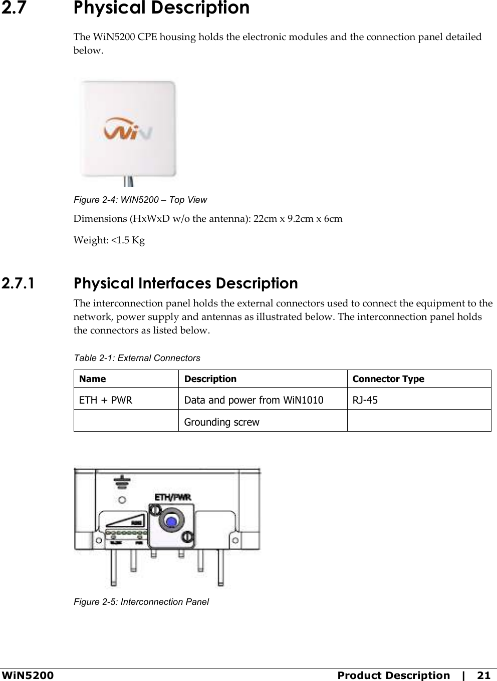  WiN5200  Product Description   |   21 2.7 Physical Description The WiN5200 CPE housing holds the electronic modules and the connection panel detailed below.  Figure  2-4: WIN5200 – Top View Dimensions (HxWxD w/o the antenna): 22cm x 9.2cm x 6cm Weight: &lt;1.5 Kg 2.7.1 Physical Interfaces Description The interconnection panel holds the external connectors used to connect the equipment to the network, power supply and antennas as illustrated below. The interconnection panel holds the connectors as listed below. Table  2-1: External Connectors Name  Description  Connector Type ETH + PWR  Data and power from WiN1010  RJ-45   Grounding screw     Figure  2-5: Interconnection Panel 