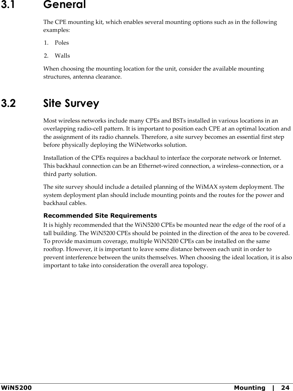  WiN5200  Mounting   |   24 3.1 General The CPE mounting kit, which enables several mounting options such as in the following examples: 1. Poles 2. Walls When choosing the mounting location for the unit, consider the available mounting structures, antenna clearance. 3.2 Site Survey Most wireless networks include many CPEs and BSTs installed in various locations in an overlapping radio-cell pattern. It is important to position each CPE at an optimal location and the assignment of its radio channels. Therefore, a site survey becomes an essential first step before physically deploying the WiNetworks solution. Installation of the CPEs requires a backhaul to interface the corporate network or Internet. This backhaul connection can be an Ethernet-wired connection, a wireless–connection, or a third party solution.  The site survey should include a detailed planning of the WiMAX system deployment. The system deployment plan should include mounting points and the routes for the power and backhaul cables.   Recommended Site Requirements It is highly recommended that the WiN5200 CPEs be mounted near the edge of the roof of a tall building. The WiN5200 CPEs should be pointed in the direction of the area to be covered. To provide maximum coverage, multiple WiN5200 CPEs can be installed on the same rooftop. However, it is important to leave some distance between each unit in order to prevent interference between the units themselves. When choosing the ideal location, it is also important to take into consideration the overall area topology.  