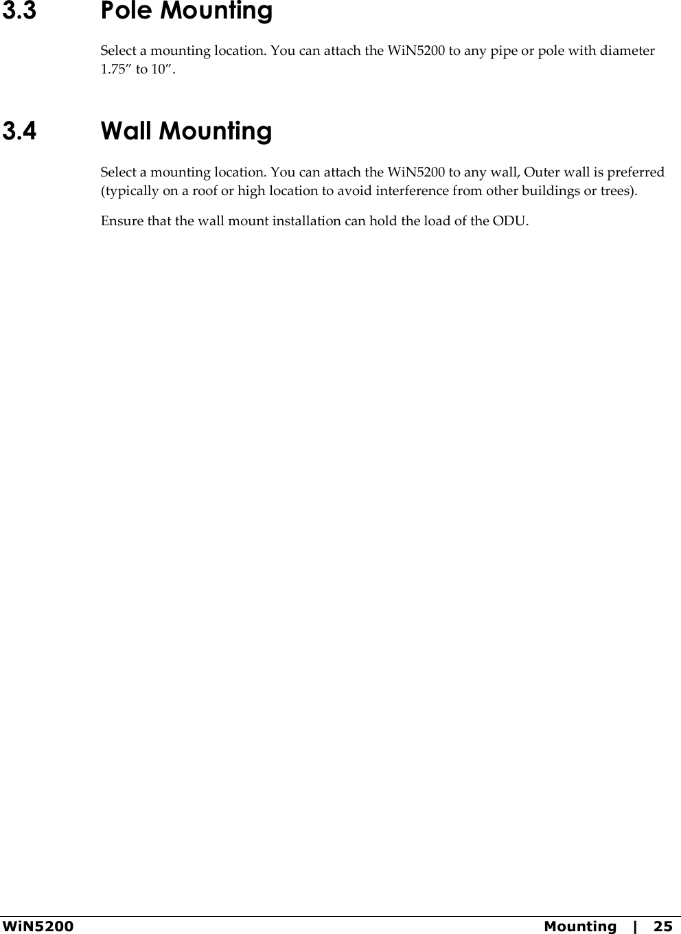  WiN5200  Mounting   |   25 3.3 Pole Mounting Select a mounting location. You can attach the WiN5200 to any pipe or pole with diameter 1.75” to 10”. 3.4 Wall Mounting Select a mounting location. You can attach the WiN5200 to any wall, Outer wall is preferred (typically on a roof or high location to avoid interference from other buildings or trees). Ensure that the wall mount installation can hold the load of the ODU.  