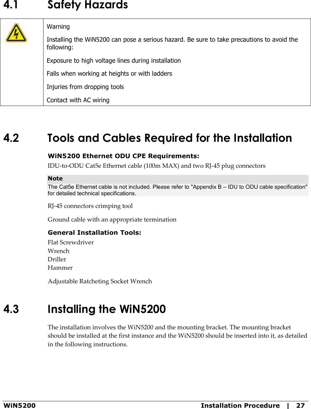  WiN5200  Installation Procedure   |   27 4.1 Safety Hazards  Warning Installing the WiN5200 can pose a serious hazard. Be sure to take precautions to avoid the following: Exposure to high voltage lines during installation Falls when working at heights or with ladders Injuries from dropping tools Contact with AC wiring  4.2 Tools and Cables Required for the Installation WiN5200 Ethernet ODU CPE Requirements: IDU-to-ODU Cat5e Ethernet cable (100m MAX) and two RJ-45 plug connectors Note The Cat5e Ethernet cable is not included. Please refer to &quot;Appendix B – IDU to ODU cable specification&quot; for detailed technical specifications. RJ-45 connectors crimping tool Ground cable with an appropriate termination General Installation Tools: Flat Screwdriver Wrench Driller Hammer Adjustable Ratcheting Socket Wrench 4.3 Installing the WiN5200  The installation involves the WiN5200 and the mounting bracket. The mounting bracket should be installed at the first instance and the WiN5200 should be inserted into it, as detailed in the following instructions. 