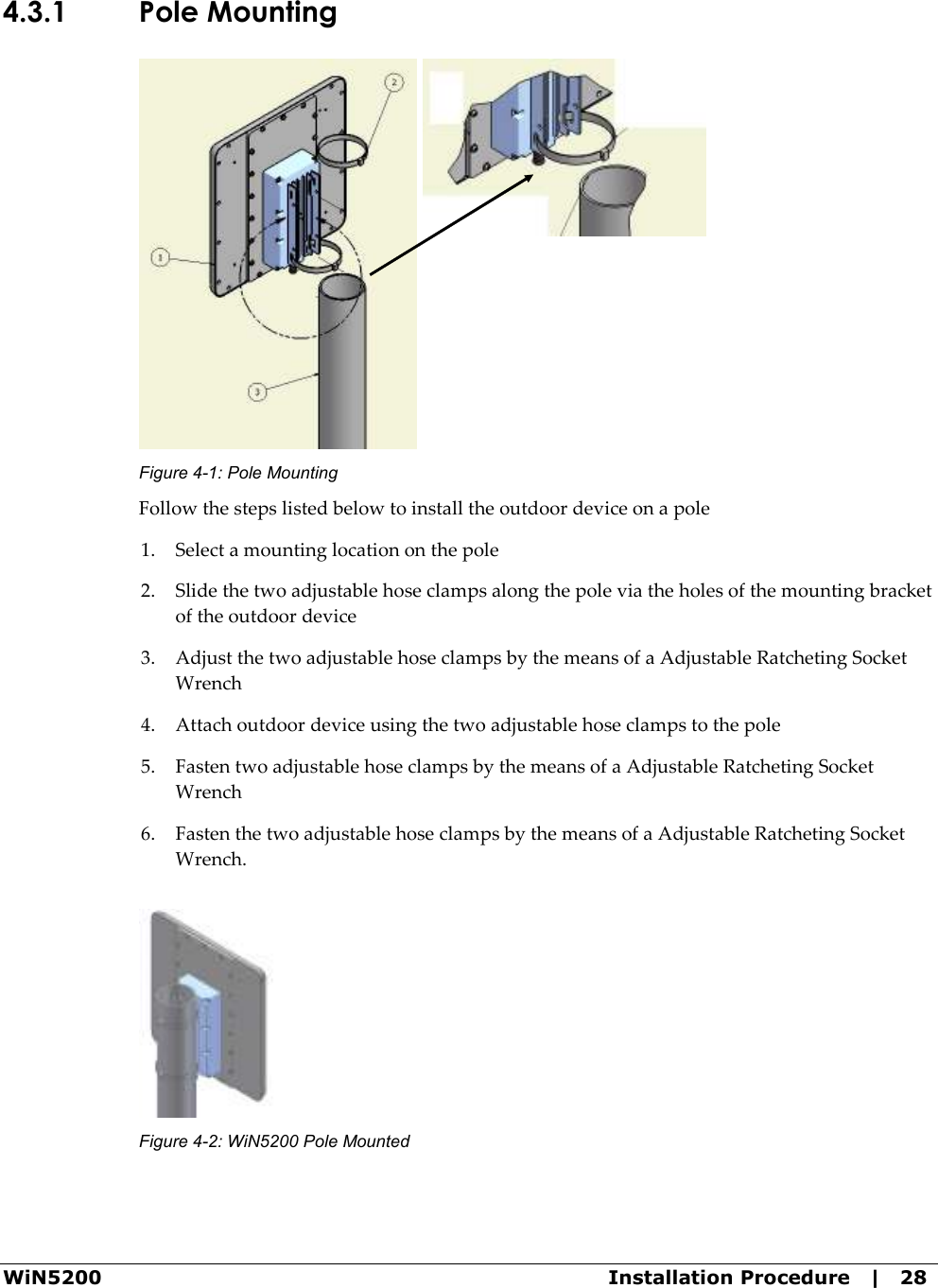  WiN5200  Installation Procedure   |   28 4.3.1 Pole Mounting  Figure  4-1: Pole Mounting Follow the steps listed below to install the outdoor device on a pole 1. Select a mounting location on the pole 2. Slide the two adjustable hose clamps along the pole via the holes of the mounting bracket of the outdoor device 3. Adjust the two adjustable hose clamps by the means of a Adjustable Ratcheting Socket Wrench 4. Attach outdoor device using the two adjustable hose clamps to the pole 5. Fasten two adjustable hose clamps by the means of a Adjustable Ratcheting Socket Wrench 6. Fasten the two adjustable hose clamps by the means of a Adjustable Ratcheting Socket Wrench.  Figure  4-2: WiN5200 Pole Mounted 