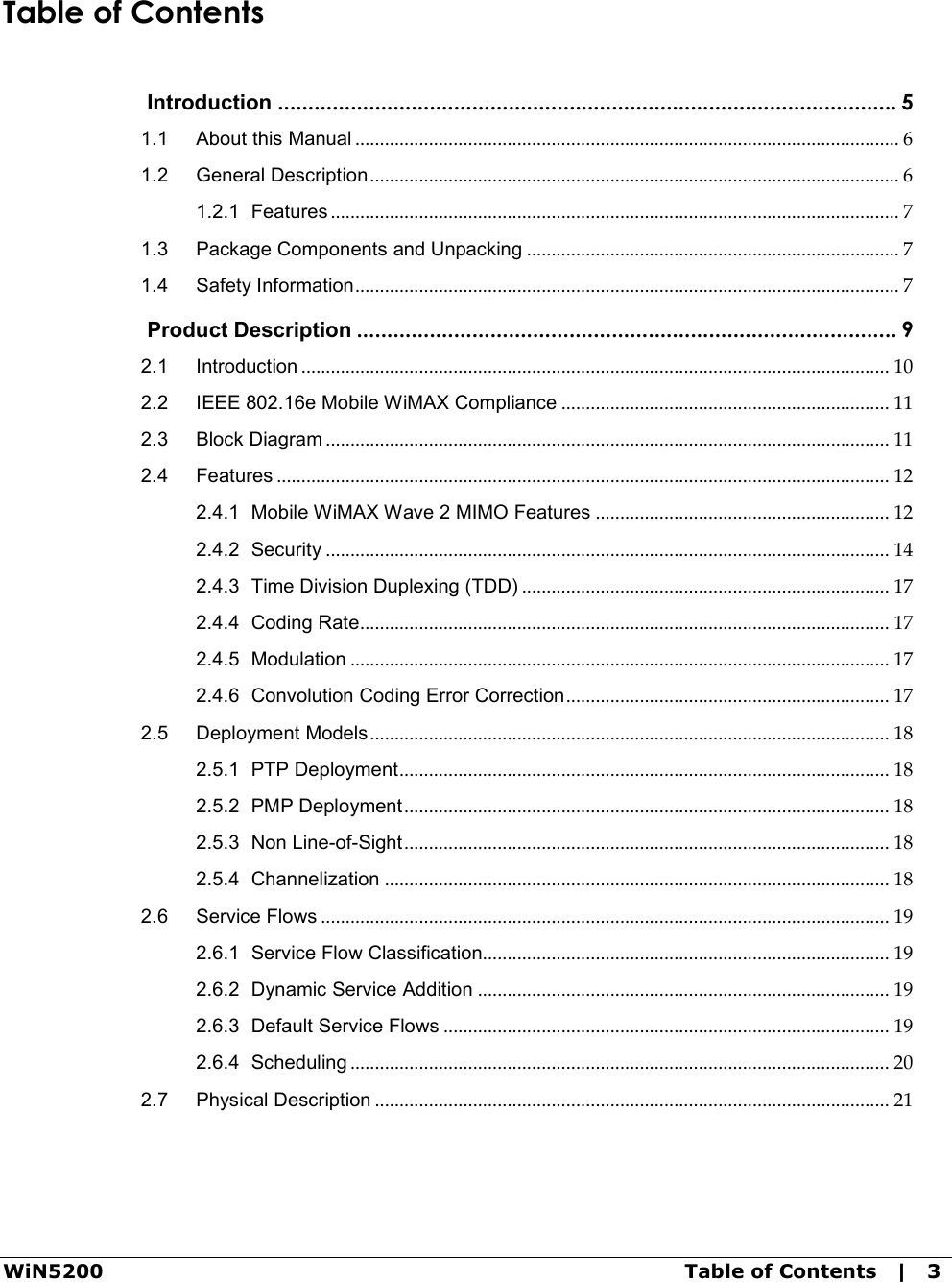 WiN5200  Table of Contents   |   3  Table of Contents  Introduction ...................................................................................................... 5 1.1 About this Manual ............................................................................................................... 6 1.2 General Description ............................................................................................................ 6 1.2.1 Features .................................................................................................................... 7 1.3 Package Components and Unpacking ............................................................................ 7 1.4 Safety Information ............................................................................................................... 7  Product Description ......................................................................................... 9 2.1 Introduction ........................................................................................................................ 10 2.2 IEEE 802.16e Mobile WiMAX Compliance ................................................................... 11 2.3 Block Diagram ................................................................................................................... 11 2.4 Features ............................................................................................................................. 12 2.4.1 Mobile WiMAX Wave 2 MIMO Features ............................................................ 12 2.4.2 Security ................................................................................................................... 14 2.4.3 Time Division Duplexing (TDD) ........................................................................... 17 2.4.4 Coding Rate ............................................................................................................ 17 2.4.5 Modulation .............................................................................................................. 17 2.4.6 Convolution Coding Error Correction .................................................................. 17 2.5 Deployment Models .......................................................................................................... 18 2.5.1 PTP Deployment .................................................................................................... 18 2.5.2 PMP Deployment ................................................................................................... 18 2.5.3 Non Line-of-Sight ................................................................................................... 18 2.5.4 Channelization ....................................................................................................... 18 2.6 Service Flows .................................................................................................................... 19 2.6.1 Service Flow Classification................................................................................... 19 2.6.2 Dynamic Service Addition .................................................................................... 19 2.6.3 Default Service Flows ........................................................................................... 19 2.6.4 Scheduling .............................................................................................................. 20 2.7 Physical Description ......................................................................................................... 21 