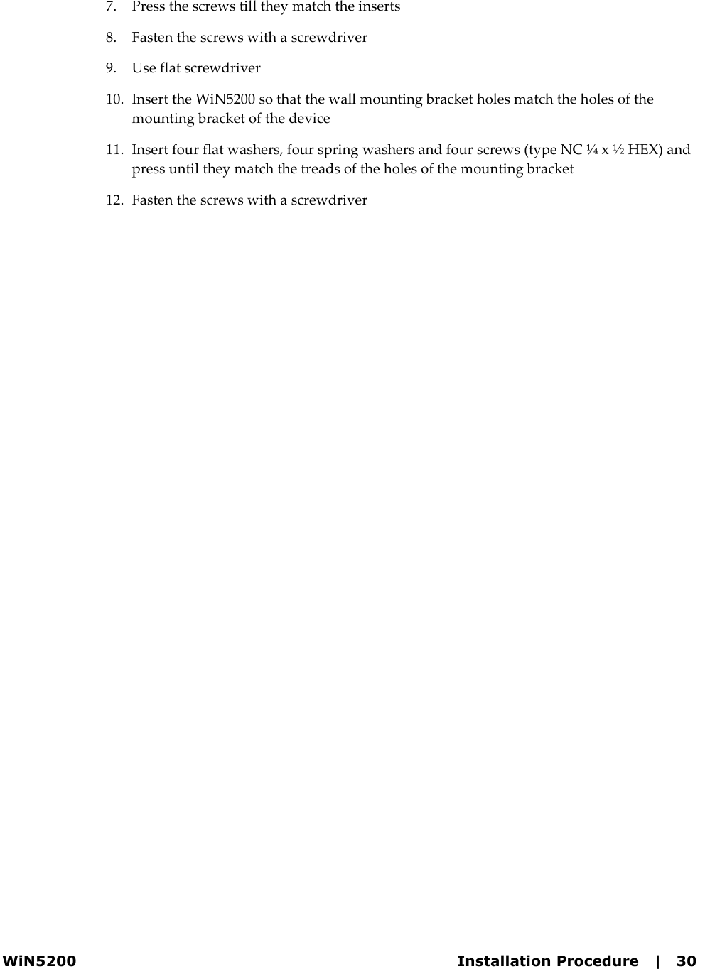  WiN5200  Installation Procedure   |   30 7. Press the screws till they match the inserts 8. Fasten the screws with a screwdriver 9. Use flat screwdriver 10. Insert the WiN5200 so that the wall mounting bracket holes match the holes of the mounting bracket of the device 11. Insert four flat washers, four spring washers and four screws (type NC ¼ x ½ HEX) and press until they match the treads of the holes of the mounting bracket 12. Fasten the screws with a screwdriver 