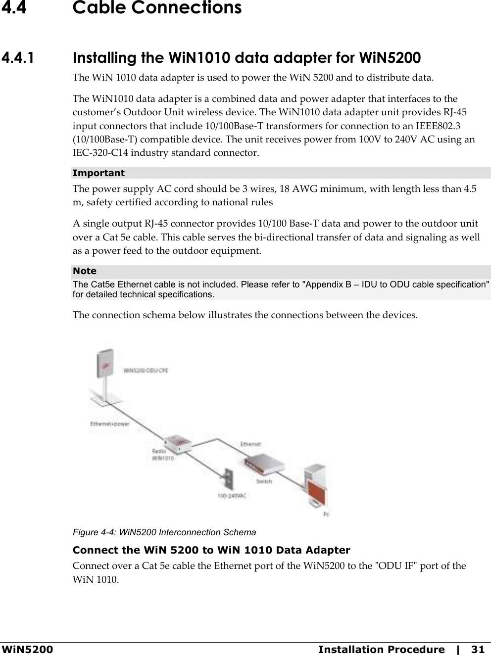  WiN5200  Installation Procedure   |   31 4.4 Cable Connections 4.4.1 Installing the WiN1010 data adapter for WiN5200 The WiN 1010 data adapter is used to power the WiN 5200 and to distribute data. The WiN1010 data adapter is a combined data and power adapter that interfaces to the customer’s Outdoor Unit wireless device. The WiN1010 data adapter unit provides RJ-45 input connectors that include 10/100Base-T transformers for connection to an IEEE802.3 (10/100Base-T) compatible device. The unit receives power from 100V to 240V AC using an IEC-320-C14 industry standard connector.  Important The power supply AC cord should be 3 wires, 18 AWG minimum, with length less than 4.5 m, safety certified according to national rules A single output RJ-45 connector provides 10/100 Base-T data and power to the outdoor unit over a Cat 5e cable. This cable serves the bi-directional transfer of data and signaling as well as a power feed to the outdoor equipment. Note The Cat5e Ethernet cable is not included. Please refer to &quot;Appendix B – IDU to ODU cable specification&quot; for detailed technical specifications. The connection schema below illustrates the connections between the devices.  Figure  4-4: WiN5200 Interconnection Schema Connect the WiN 5200 to WiN 1010 Data Adapter Connect over a Cat 5e cable the Ethernet port of the WiN5200 to the &quot;ODU IF&quot; port of the WiN 1010. 