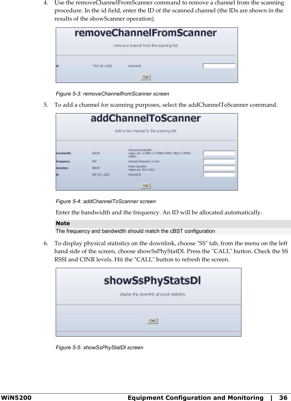  WiN5200  Equipment Configuration and Monitoring   |   36 4. Use the removeChannelFromScanner command to remove a channel from the scanning procedure. In the id field, enter the ID of the scanned channel (the IDs are shown in the results of the showScanner operation).  Figure  5-3: removeChannelfromScanner screen 5. To add a channel for scanning purposes, select the addChannelToScanner command.  Figure  5-4: addChannelToScanner screen Enter the bandwidth and the frequency. An ID will be allocated automatically. Note The frequency and bandwidth should match the cBST configuration  6. To display physical statistics on the downlink, choose &quot;SS&quot; tab, from the menu on the left hand side of the screen, choose showSsPhyStatDl. Press the &quot;CALL&quot; button. Check the SS RSSI and CINR levels. Hit the &quot;CALL&quot; button to refresh the screen.  Figure  5-5: showSsPhyStatDl screen 