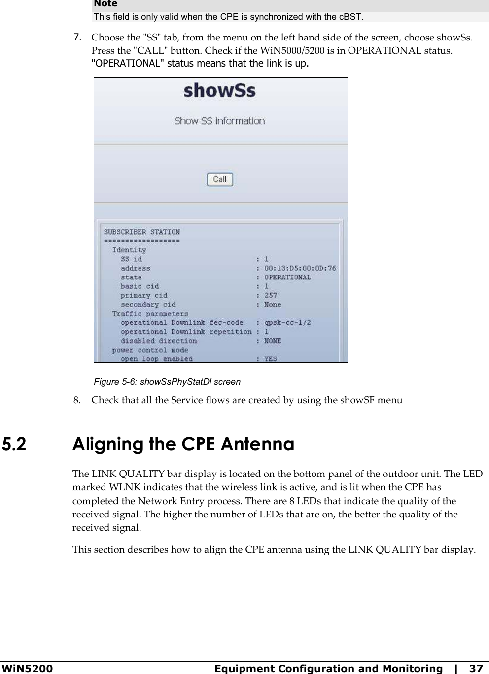  WiN5200  Equipment Configuration and Monitoring   |   37 Note This field is only valid when the CPE is synchronized with the cBST.  7. Choose the &quot;SS&quot; tab, from the menu on the left hand side of the screen, choose showSs. Press the &quot;CALL&quot; button. Check if the WiN5000/5200 is in OPERATIONAL status. &quot;OPERATIONAL&quot; status means that the link is up.  Figure  5-6: showSsPhyStatDl screen 8. Check that all the Service flows are created by using the showSF menu  5.2 Aligning the CPE Antenna The LINK QUALITY bar display is located on the bottom panel of the outdoor unit. The LED marked WLNK indicates that the wireless link is active, and is lit when the CPE has completed the Network Entry process. There are 8 LEDs that indicate the quality of the received signal. The higher the number of LEDs that are on, the better the quality of the received signal. This section describes how to align the CPE antenna using the LINK QUALITY bar display. 