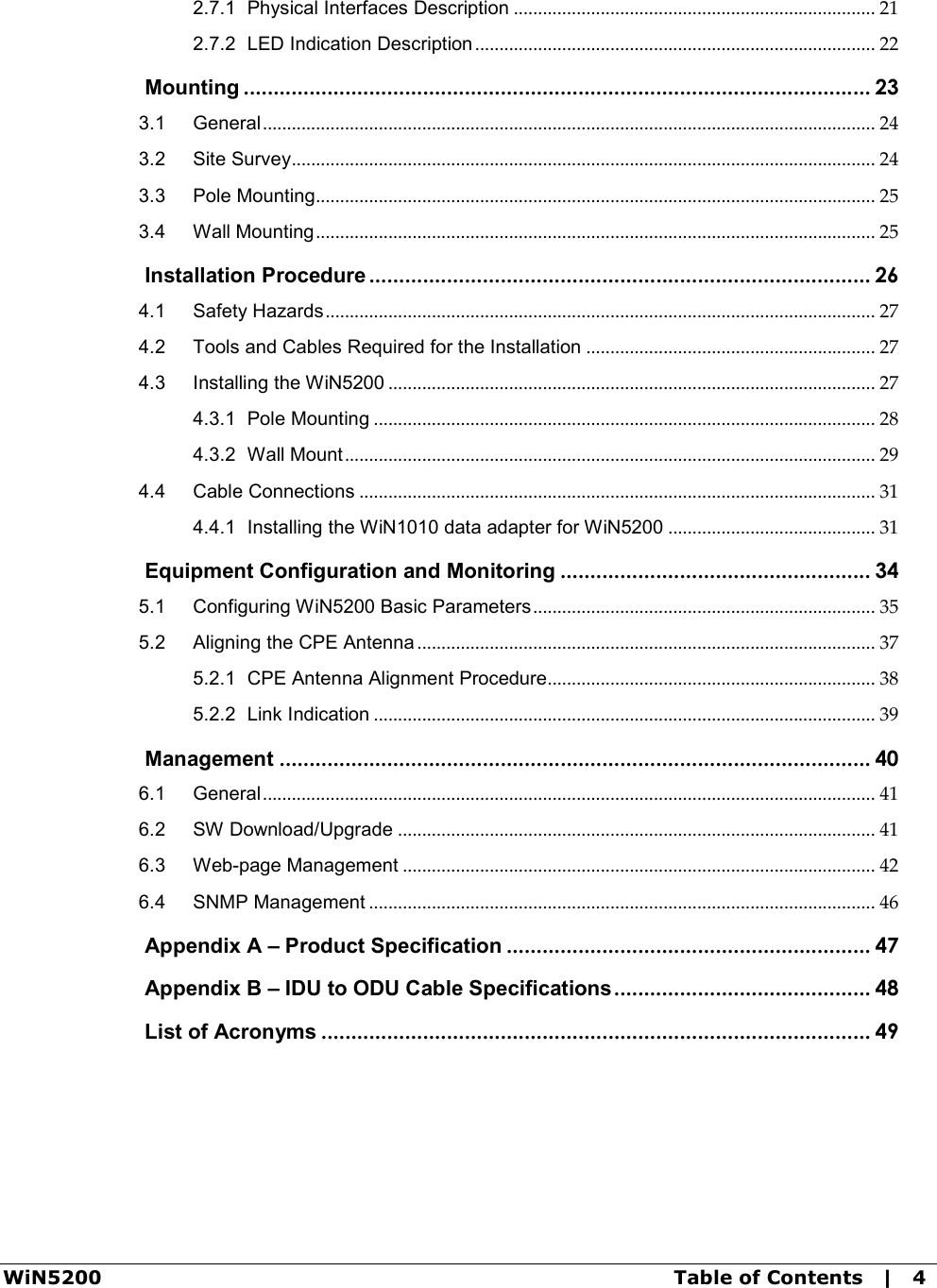 WiN5200  Table of Contents   |   4 2.7.1 Physical Interfaces Description ........................................................................... 21 2.7.2 LED Indication Description ................................................................................... 22  Mounting ......................................................................................................... 23 3.1 General ............................................................................................................................... 24 3.2 Site Survey ......................................................................................................................... 24 3.3 Pole Mounting .................................................................................................................... 25 3.4 Wall Mounting .................................................................................................................... 25  Installation Procedure .................................................................................... 26 4.1 Safety Hazards .................................................................................................................. 27 4.2 Tools and Cables Required for the Installation ............................................................ 27 4.3 Installing the WiN5200 ..................................................................................................... 27 4.3.1 Pole Mounting ........................................................................................................ 28 4.3.2 Wall Mount .............................................................................................................. 29 4.4 Cable Connections ........................................................................................................... 31 4.4.1 Installing the WiN1010 data adapter for WiN5200 ........................................... 31  Equipment Configuration and Monitoring .................................................... 34 5.1 Configuring WiN5200 Basic Parameters ....................................................................... 35 5.2 Aligning the CPE Antenna ............................................................................................... 37 5.2.1 CPE Antenna Alignment Procedure.................................................................... 38 5.2.2 Link Indication ........................................................................................................ 39  Management ................................................................................................... 40 6.1 General ............................................................................................................................... 41 6.2 SW Download/Upgrade ................................................................................................... 41 6.3 Web-page Management .................................................................................................. 42 6.4 SNMP Management ......................................................................................................... 46  Appendix A – Product Specification ............................................................. 47  Appendix B – IDU to ODU Cable Specifications ........................................... 48  List of Acronyms ............................................................................................ 49  