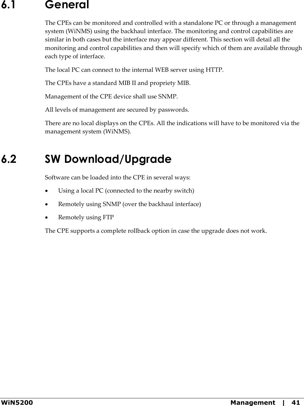  WiN5200  Management   |   41 6.1 General  The CPEs can be monitored and controlled with a standalone PC or through a management system (WiNMS) using the backhaul interface. The monitoring and control capabilities are similar in both cases but the interface may appear different. This section will detail all the monitoring and control capabilities and then will specify which of them are available through each type of interface. The local PC can connect to the internal WEB server using HTTP.  The CPEs have a standard MIB II and propriety MIB.  Management of the CPE device shall use SNMP. All levels of management are secured by passwords. There are no local displays on the CPEs. All the indications will have to be monitored via the management system (WiNMS). 6.2 SW Download/Upgrade Software can be loaded into the CPE in several ways: • Using a local PC (connected to the nearby switch) • Remotely using SNMP (over the backhaul interface) • Remotely using FTP The CPE supports a complete rollback option in case the upgrade does not work.  