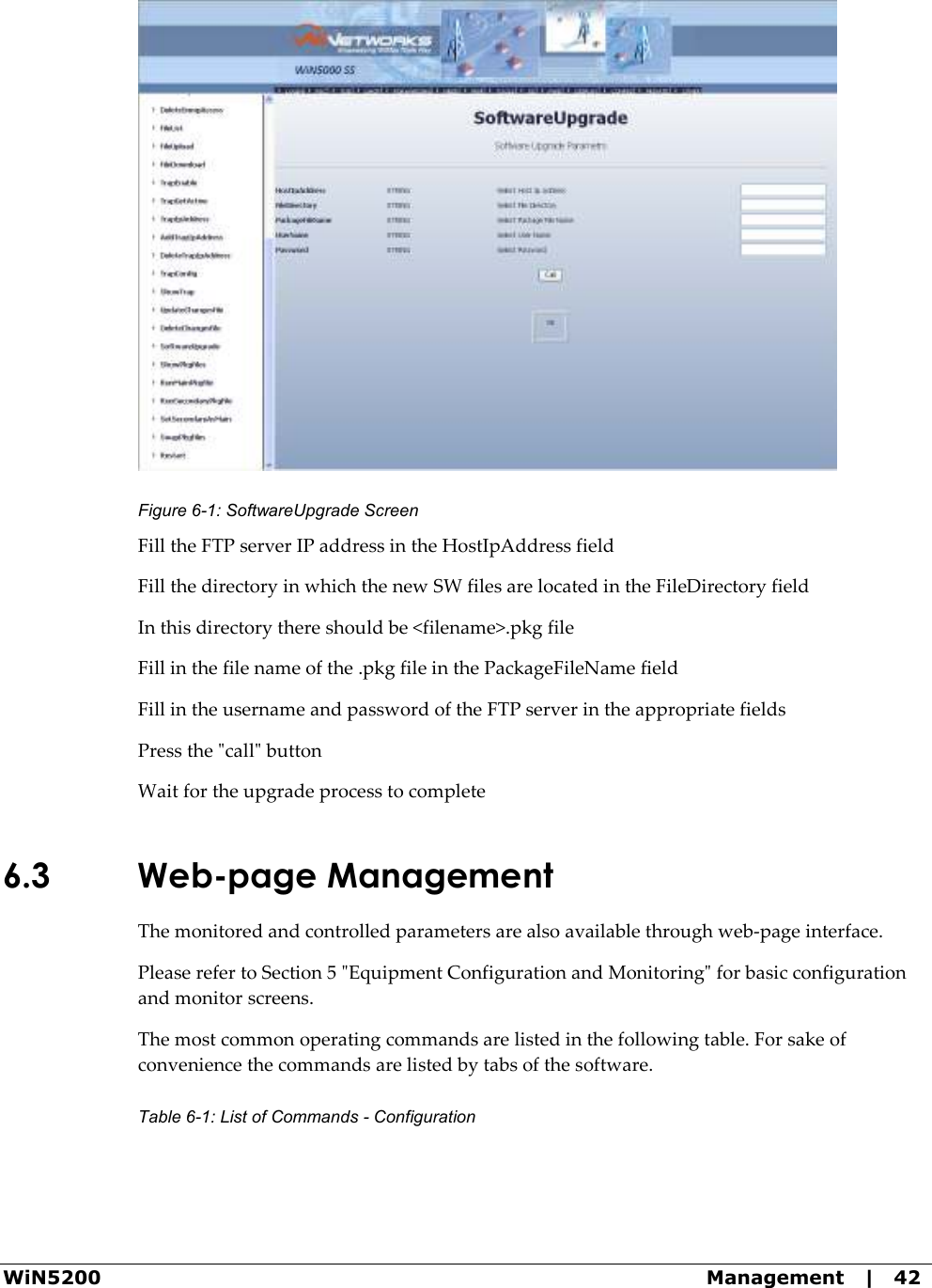  WiN5200  Management   |   42  Figure  6-1: SoftwareUpgrade Screen Fill the FTP server IP address in the HostIpAddress field Fill the directory in which the new SW files are located in the FileDirectory field In this directory there should be &lt;filename&gt;.pkg file Fill in the file name of the .pkg file in the PackageFileName field Fill in the username and password of the FTP server in the appropriate fields Press the &quot;call&quot; button Wait for the upgrade process to complete 6.3 Web-page Management The monitored and controlled parameters are also available through web-page interface. Please refer to Section 5 &quot;Equipment Configuration and Monitoring&quot; for basic configuration and monitor screens. The most common operating commands are listed in the following table. For sake of convenience the commands are listed by tabs of the software. Table  6-1: List of Commands - Configuration 