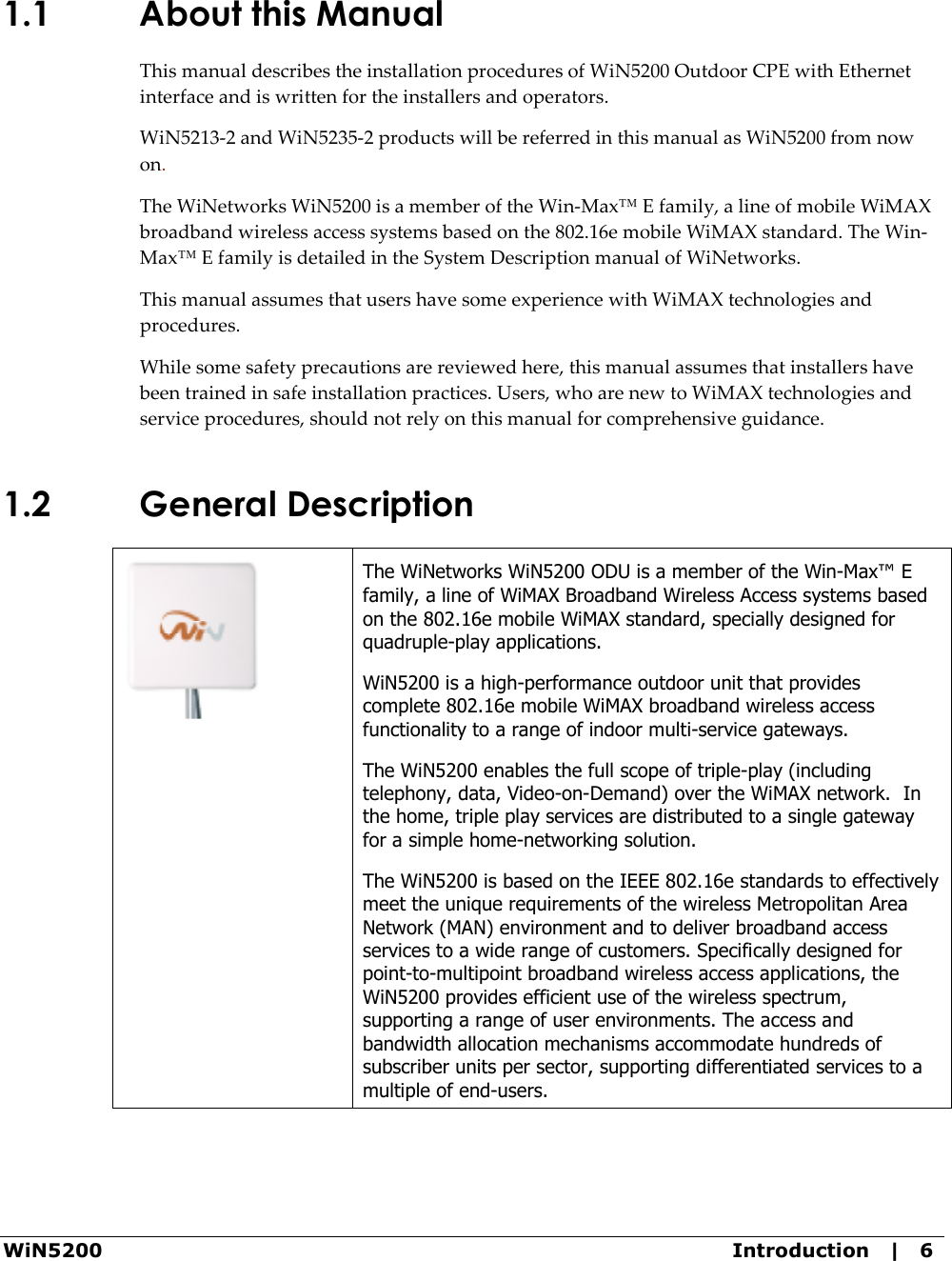 WiN5200  Introduction   |   6 1.1 About this Manual This manual describes the installation procedures of WiN5200 Outdoor CPE with Ethernet interface and is written for the installers and operators.  WiN5213-2 and WiN5235-2 products will be referred in this manual as WiN5200 from now on. The WiNetworks WiN5200 is a member of the Win-Max™ E family, a line of mobile WiMAX broadband wireless access systems based on the 802.16e mobile WiMAX standard. The Win-Max™ E family is detailed in the System Description manual of WiNetworks. This manual assumes that users have some experience with WiMAX technologies and procedures. While some safety precautions are reviewed here, this manual assumes that installers have been trained in safe installation practices. Users, who are new to WiMAX technologies and service procedures, should not rely on this manual for comprehensive guidance. 1.2 General Description   The WiNetworks WiN5200 ODU is a member of the Win-Max™ E family, a line of WiMAX Broadband Wireless Access systems based on the 802.16e mobile WiMAX standard, specially designed for quadruple-play applications.  WiN5200 is a high-performance outdoor unit that provides complete 802.16e mobile WiMAX broadband wireless access functionality to a range of indoor multi-service gateways.   The WiN5200 enables the full scope of triple-play (including telephony, data, Video-on-Demand) over the WiMAX network.  In the home, triple play services are distributed to a single gateway for a simple home-networking solution.   The WiN5200 is based on the IEEE 802.16e standards to effectively meet the unique requirements of the wireless Metropolitan Area Network (MAN) environment and to deliver broadband access services to a wide range of customers. Specifically designed for point-to-multipoint broadband wireless access applications, the WiN5200 provides efficient use of the wireless spectrum, supporting a range of user environments. The access and bandwidth allocation mechanisms accommodate hundreds of subscriber units per sector, supporting differentiated services to a multiple of end-users. 