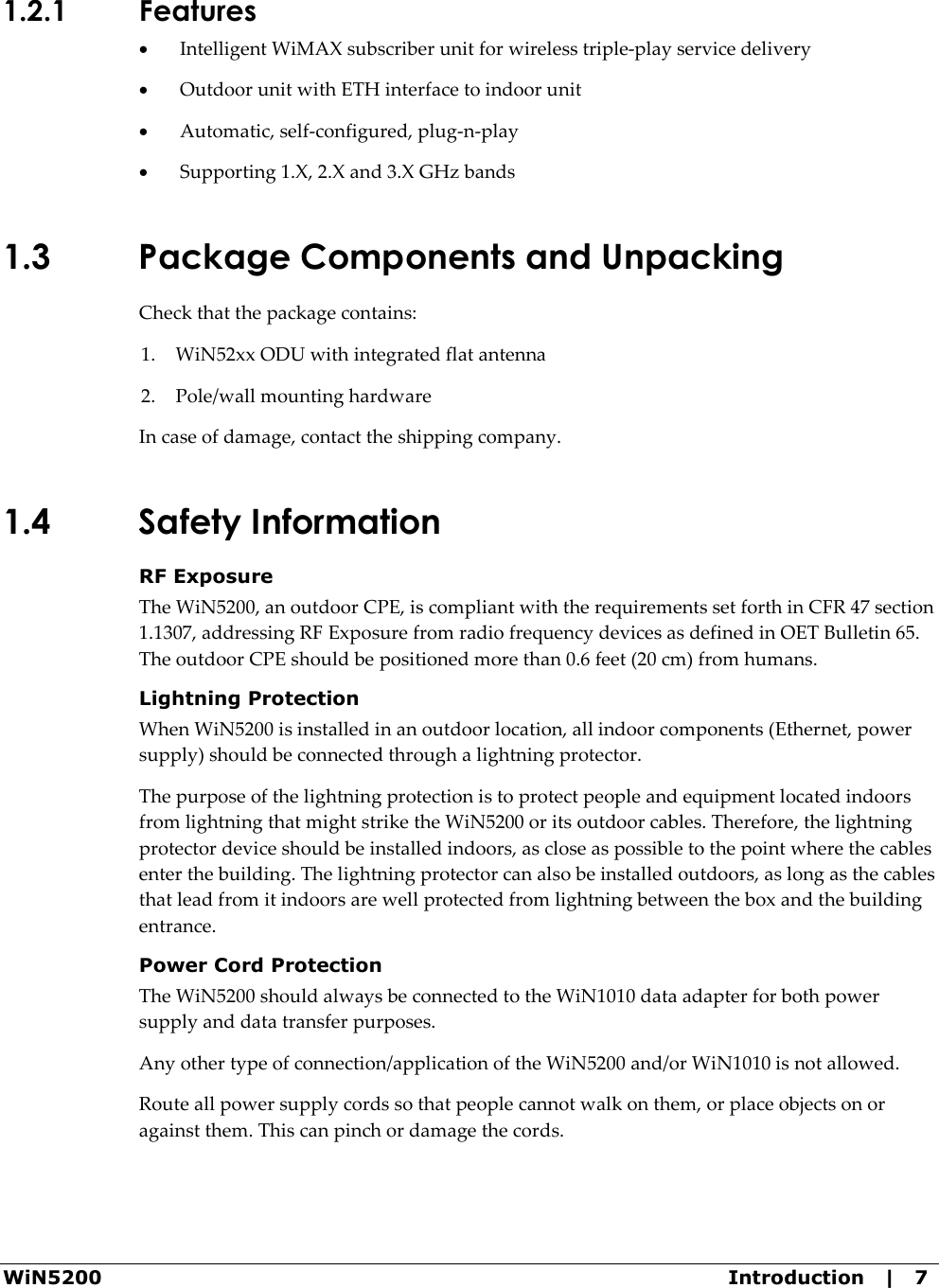 WiN5200  Introduction   |   7 1.2.1 Features • Intelligent WiMAX subscriber unit for wireless triple-play service delivery • Outdoor unit with ETH interface to indoor unit • Automatic, self-configured, plug-n-play • Supporting 1.X, 2.X and 3.X GHz bands 1.3 Package Components and Unpacking Check that the package contains: 1. WiN52xx ODU with integrated flat antenna 2. Pole/wall mounting hardware In case of damage, contact the shipping company. 1.4 Safety Information RF Exposure The WiN5200, an outdoor CPE, is compliant with the requirements set forth in CFR 47 section 1.1307, addressing RF Exposure from radio frequency devices as defined in OET Bulletin 65. The outdoor CPE should be positioned more than 0.6 feet (20 cm) from humans. Lightning Protection When WiN5200 is installed in an outdoor location, all indoor components (Ethernet, power supply) should be connected through a lightning protector. The purpose of the lightning protection is to protect people and equipment located indoors from lightning that might strike the WiN5200 or its outdoor cables. Therefore, the lightning protector device should be installed indoors, as close as possible to the point where the cables enter the building. The lightning protector can also be installed outdoors, as long as the cables that lead from it indoors are well protected from lightning between the box and the building entrance. Power Cord Protection The WiN5200 should always be connected to the WiN1010 data adapter for both power supply and data transfer purposes. Any other type of connection/application of the WiN5200 and/or WiN1010 is not allowed.  Route all power supply cords so that people cannot walk on them, or place objects on or against them. This can pinch or damage the cords. 