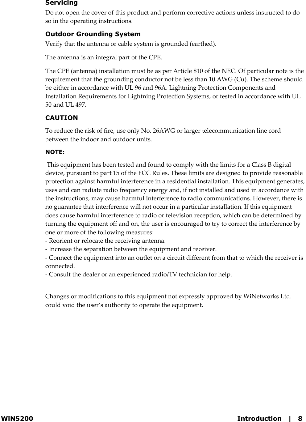 WiN5200  Introduction   |   8 Servicing Do not open the cover of this product and perform corrective actions unless instructed to do so in the operating instructions. Outdoor Grounding System Verify that the antenna or cable system is grounded (earthed). The antenna is an integral part of the CPE. The CPE (antenna) installation must be as per Article 810 of the NEC. Of particular note is the requirement that the grounding conductor not be less than 10 AWG (Cu). The scheme should be either in accordance with UL 96 and 96A. Lightning Protection Components and Installation Requirements for Lightning Protection Systems, or tested in accordance with UL 50 and UL 497. CAUTION To reduce the risk of fire, use only No. 26AWG or larger telecommunication line cord between the indoor and outdoor units. NOTE:     This equipment has been tested and found to comply with the limits for a Class B digital device, pursuant to part 15 of the FCC Rules. These limits are designed to provide reasonable protection against harmful interference in a residential installation. This equipment generates, uses and can radiate radio frequency energy and, if not installed and used in accordance with the instructions, may cause harmful interference to radio communications. However, there is no guarantee that interference will not occur in a particular installation. If this equipment does cause harmful interference to radio or television reception, which can be determined by turning the equipment off and on, the user is encouraged to try to correct the interference by one or more of the following measures:  - Reorient or relocate the receiving antenna. - Increase the separation between the equipment and receiver. - Connect the equipment into an outlet on a circuit different from that to which the receiver is connected. - Consult the dealer or an experienced radio/TV technician for help.   Changes or modifications to this equipment not expressly approved by WiNetworks Ltd. could void the user’s authority to operate the equipment.  