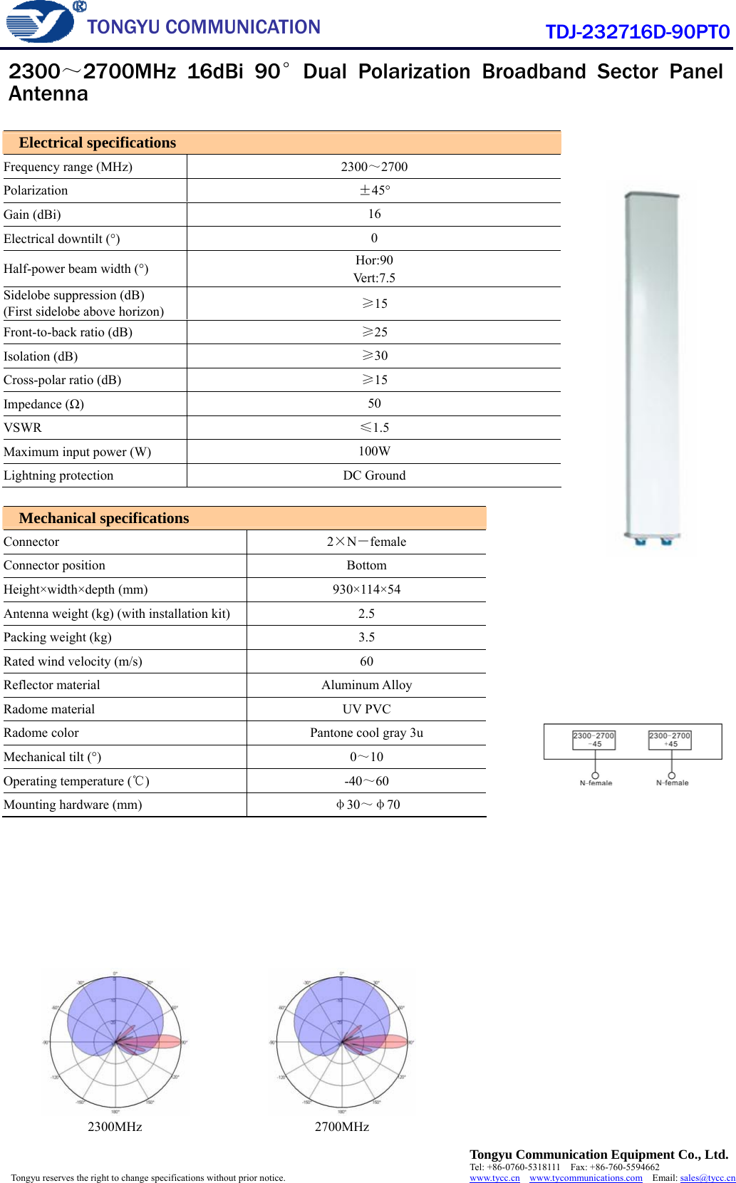  TONGYU COMMUNICATION  Tongyu Communication Equipment Co., Ltd. Tel: +86-0760-5318111  Fax: +86-760-5594662 www.tycc.cn  www.tycommunications.com  Email: sales@tycc.cn  Tongyu reserves the right to change specifications without prior notice.  TDJ-232716D-90PT0    2300MHz 2700MHz  Electrical specifications Frequency range (MHz)  2300～2700 Polarization  ±45° Gain (dBi)    16 Electrical downtilt (°)    0 Half-power beam width (°)    Hor:90 Vert:7.5 Sidelobe suppression (dB) (First sidelobe above horizon)    ≥15 Front-to-back ratio (dB)    ≥25 Isolation (dB)    ≥30 Cross-polar ratio (dB)    ≥15 Impedance (Ω)   50 VSWR  ≤1.5 Maximum input power (W)    100W Lightning protection  DC Ground  Mechanical specifications Connector  2×N－female Connector position  Bottom Height×width×depth (mm)    930×114×54 Antenna weight (kg) (with installation kit)  2.5 Packing weight (kg)  3.5 Rated wind velocity (m/s)  60 Reflector material  Aluminum Alloy Radome material  UV PVC Radome color  Pantone cool gray 3u Mechanical tilt (°)  0～10 Operating temperature (℃)   -40～60 Mounting hardware (mm)    φ30～φ70  2300～2700MHz 16dBi 90°Dual Polarization Broadband Sector Panel Antenna     
