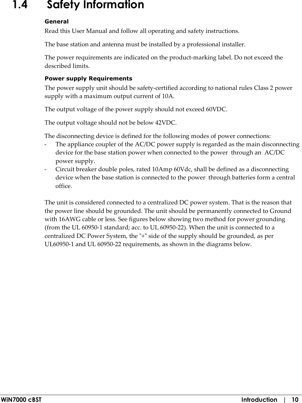  WiN7000 cBST  Introduction   |   10 1.4 Safety Information General Read this User Manual and follow all operating and safety instructions. The base station and antenna must be installed by a professional installer. The power requirements are indicated on the product-marking label. Do not exceed the described limits. Power supply Requirements The power supply unit should be safety-certified according to national rules Class 2 power supply with a maximum output current of 10A. The output voltage of the power supply should not exceed 60VDC. The output voltage should not be below 42VDC. The disconnecting device is defined for the following modes of power connections: - The appliance coupler of the AC/DC power supply is regarded as the main disconnecting device for the base station power when connected to the power  through an  AC/DC power supply.      - Circuit breaker double poles, rated 10Amp 60Vdc, shall be defined as a disconnecting device when the base station is connected to the power  through batteries form a central office.   The unit is considered connected to a centralized DC power system. That is the reason that the power line should be grounded. The unit should be permanently connected to Ground with 16AWG cable or less. See figures below showing two method for power grounding (from the UL 60950-1 standard; acc. to UL 60950-22). When the unit is connected to a centralized DC Power System, the &quot;+&quot; side of the supply should be grounded, as per UL60950-1 and UL 60950-22 requirements, as shown in the diagrams below. 