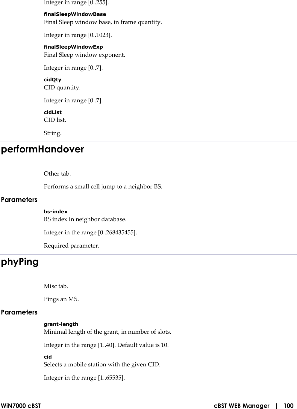 WiN7000 cBST  cBST WEB Manager   |   100 Integer in range [0..255]. finalSleepWindowBase Final Sleep window base, in frame quantity. Integer in range [0..1023]. finalSleepWindowExp Final Sleep window exponent. Integer in range [0..7]. cidQty CID quantity. Integer in range [0..7]. cidList CID list. String. performHandover Other tab. Performs a small cell jump to a neighbor BS. Parameters bs-index BS index in neighbor database. Integer in the range [0..268435455]. Required parameter. phyPing Misc tab. Pings an MS. Parameters grant-length Minimal length of the grant, in number of slots. Integer in the range [1..40]. Default value is 10. cid Selects a mobile station with the given CID. Integer in the range [1..65535]. 