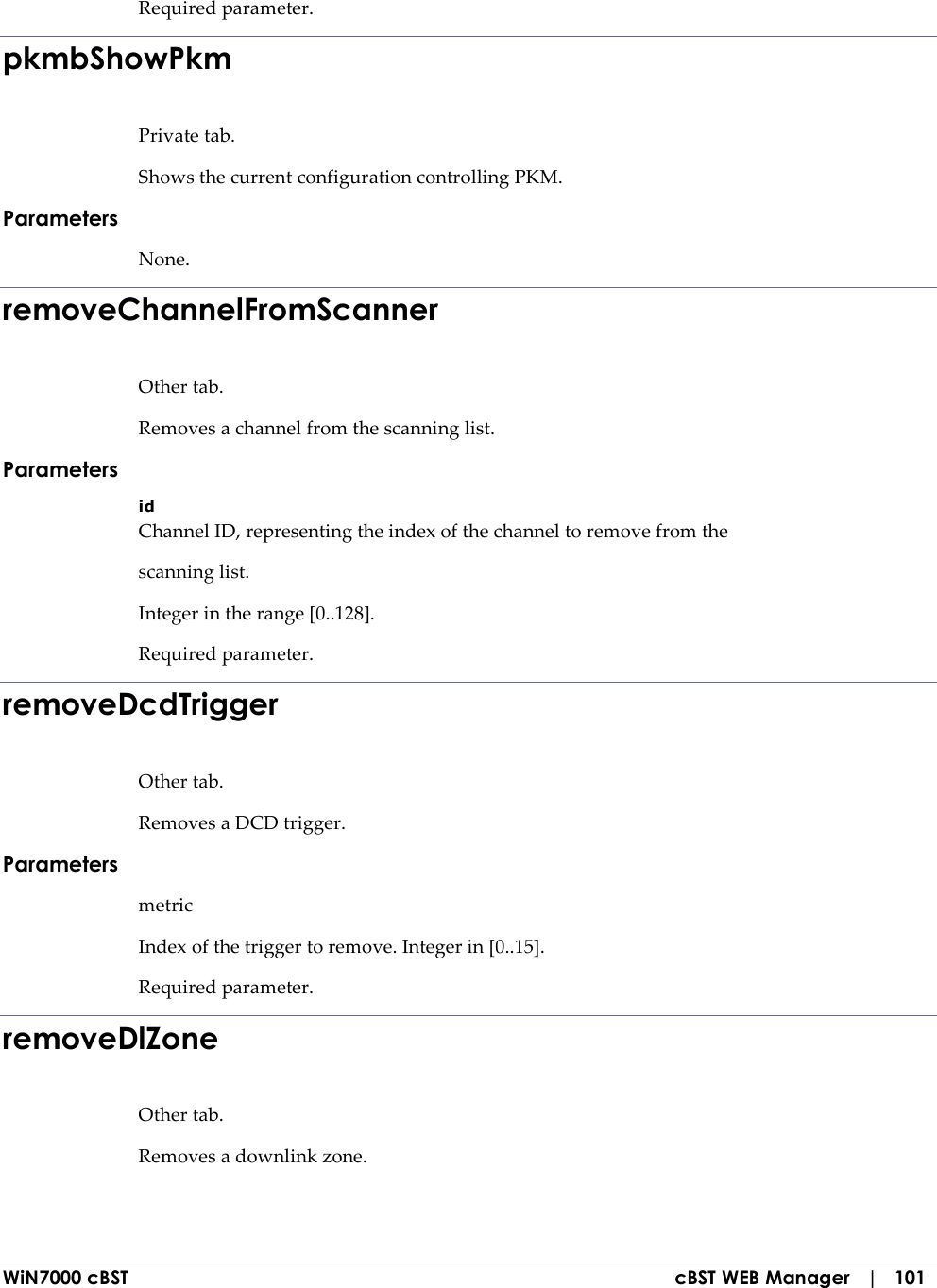  WiN7000 cBST  cBST WEB Manager   |   101 Required parameter. pkmbShowPkm Private tab. Shows the current configuration controlling PKM. Parameters None. removeChannelFromScanner Other tab. Removes a channel from the scanning list. Parameters id Channel ID, representing the index of the channel to remove from the scanning list. Integer in the range [0..128]. Required parameter. removeDcdTrigger Other tab. Removes a DCD trigger. Parameters metric Index of the trigger to remove. Integer in [0..15]. Required parameter. removeDlZone Other tab. Removes a downlink zone. 