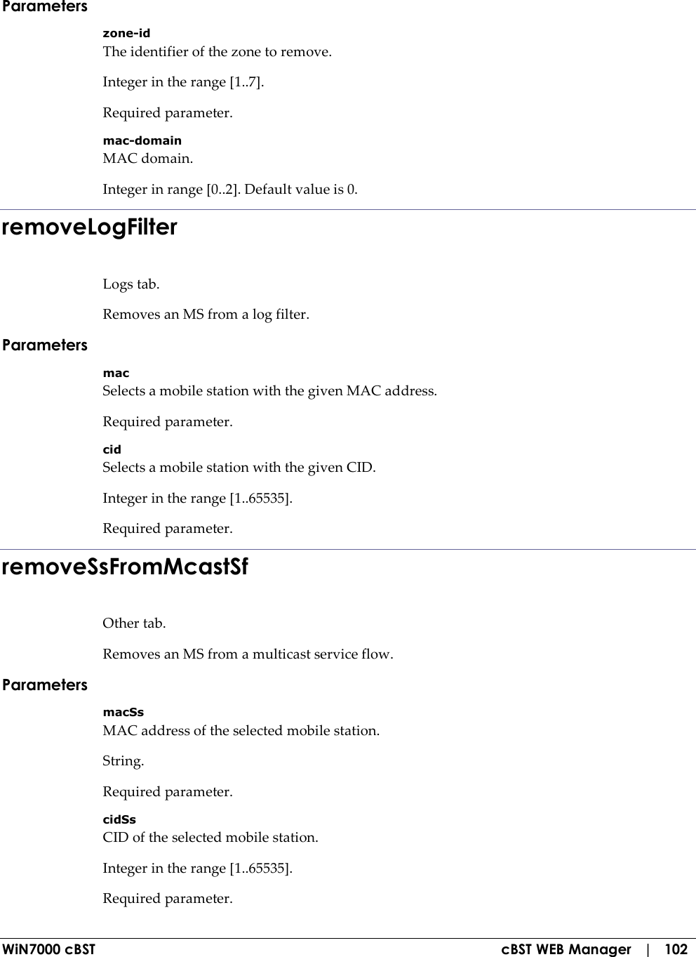  WiN7000 cBST  cBST WEB Manager   |   102 Parameters zone-id The identifier of the zone to remove. Integer in the range [1..7]. Required parameter. mac-domain MAC domain. Integer in range [0..2]. Default value is 0. removeLogFilter Logs tab. Removes an MS from a log filter. Parameters mac Selects a mobile station with the given MAC address. Required parameter. cid Selects a mobile station with the given CID. Integer in the range [1..65535]. Required parameter. removeSsFromMcastSf Other tab. Removes an MS from a multicast service flow. Parameters macSs MAC address of the selected mobile station. String. Required parameter. cidSs CID of the selected mobile station. Integer in the range [1..65535]. Required parameter. 