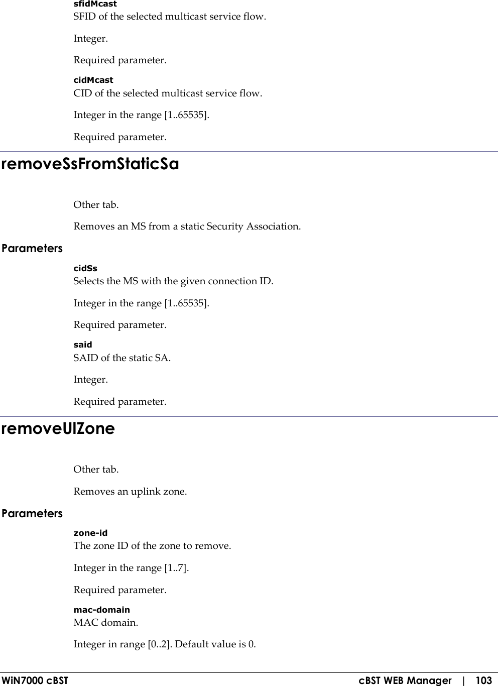  WiN7000 cBST  cBST WEB Manager   |   103 sfidMcast SFID of the selected multicast service flow. Integer. Required parameter. cidMcast CID of the selected multicast service flow. Integer in the range [1..65535]. Required parameter. removeSsFromStaticSa Other tab. Removes an MS from a static Security Association. Parameters cidSs Selects the MS with the given connection ID. Integer in the range [1..65535]. Required parameter. said SAID of the static SA. Integer. Required parameter. removeUlZone Other tab. Removes an uplink zone. Parameters zone-id The zone ID of the zone to remove. Integer in the range [1..7]. Required parameter. mac-domain MAC domain. Integer in range [0..2]. Default value is 0. 