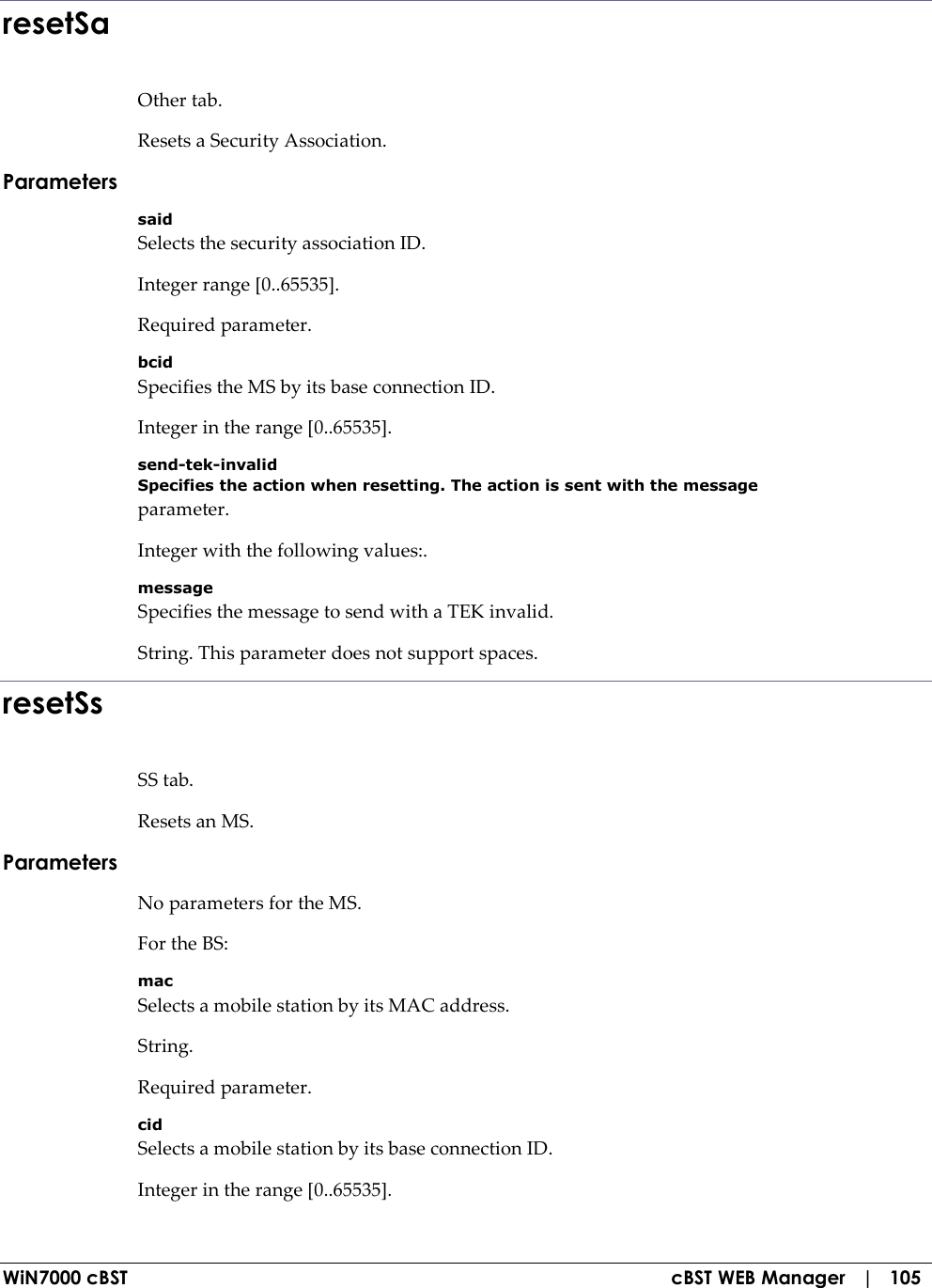  WiN7000 cBST  cBST WEB Manager   |   105 resetSa Other tab. Resets a Security Association. Parameters said Selects the security association ID. Integer range [0..65535]. Required parameter. bcid Specifies the MS by its base connection ID. Integer in the range [0..65535]. send-tek-invalid Specifies the action when resetting. The action is sent with the message parameter. Integer with the following values:. message Specifies the message to send with a TEK invalid. String. This parameter does not support spaces. resetSs SS tab. Resets an MS. Parameters No parameters for the MS. For the BS: mac Selects a mobile station by its MAC address. String. Required parameter. cid Selects a mobile station by its base connection ID. Integer in the range [0..65535]. 