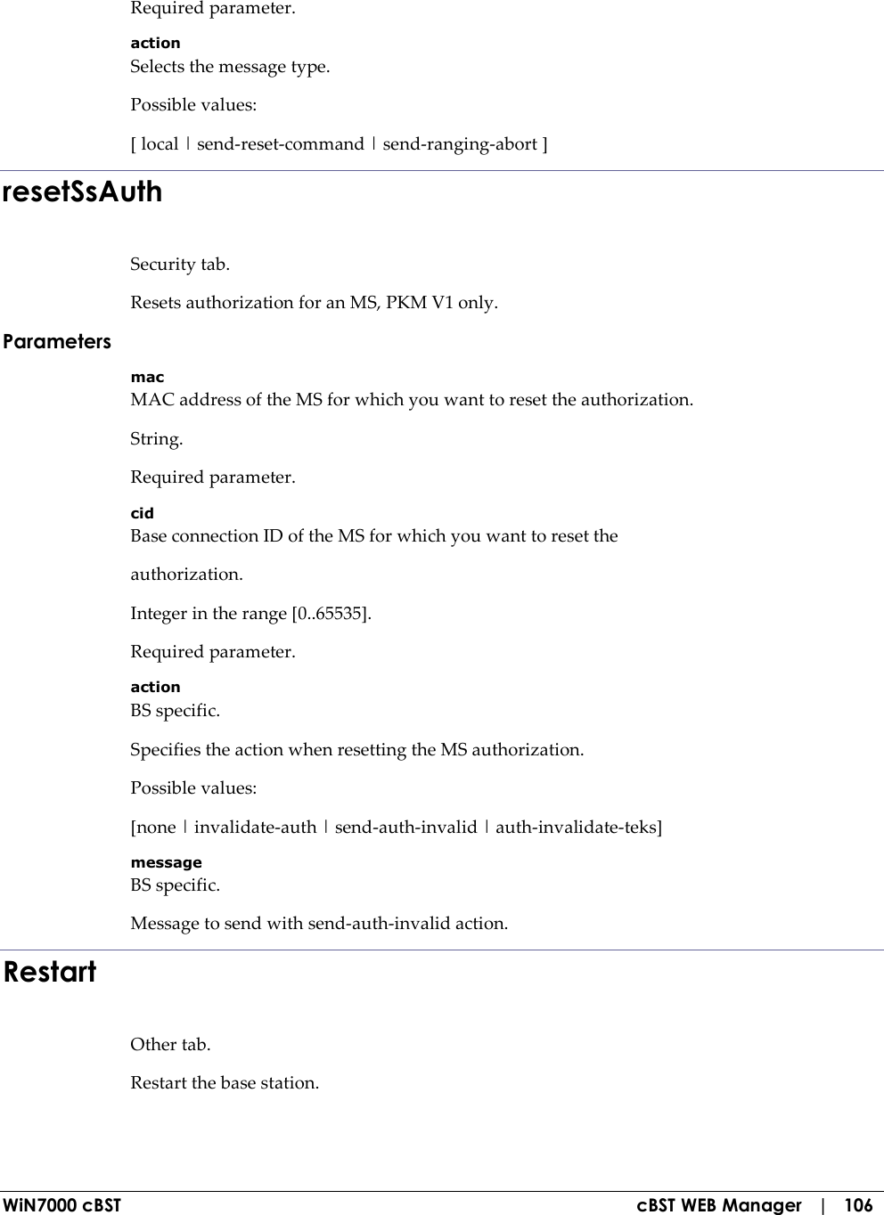  WiN7000 cBST  cBST WEB Manager   |   106 Required parameter. action Selects the message type. Possible values: [ local | send-reset-command | send-ranging-abort ] resetSsAuth Security tab. Resets authorization for an MS, PKM V1 only. Parameters mac MAC address of the MS for which you want to reset the authorization. String. Required parameter. cid Base connection ID of the MS for which you want to reset the authorization. Integer in the range [0..65535]. Required parameter. action BS specific. Specifies the action when resetting the MS authorization. Possible values: [none | invalidate-auth | send-auth-invalid | auth-invalidate-teks] message BS specific. Message to send with send-auth-invalid action. Restart Other tab. Restart the base station. 