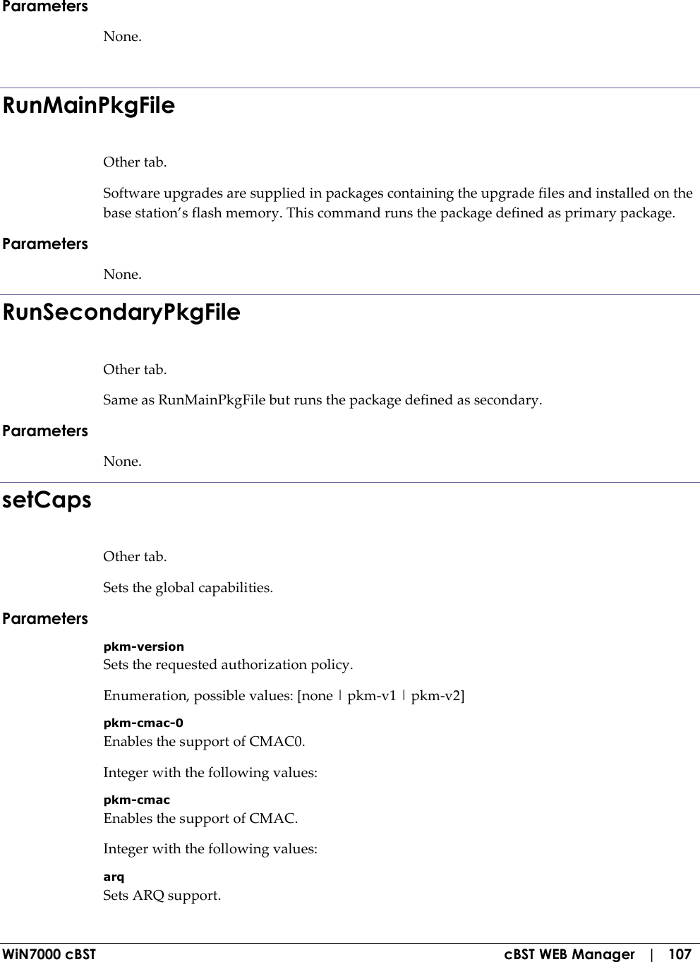  WiN7000 cBST  cBST WEB Manager   |   107 Parameters None.  RunMainPkgFile Other tab. Software upgrades are supplied in packages containing the upgrade files and installed on the base station’s flash memory. This command runs the package defined as primary package. Parameters None. RunSecondaryPkgFile Other tab. Same as RunMainPkgFile but runs the package defined as secondary. Parameters None. setCaps Other tab. Sets the global capabilities. Parameters pkm-version Sets the requested authorization policy. Enumeration, possible values: [none | pkm-v1 | pkm-v2] pkm-cmac-0 Enables the support of CMAC0. Integer with the following values: pkm-cmac Enables the support of CMAC. Integer with the following values: arq Sets ARQ support. 