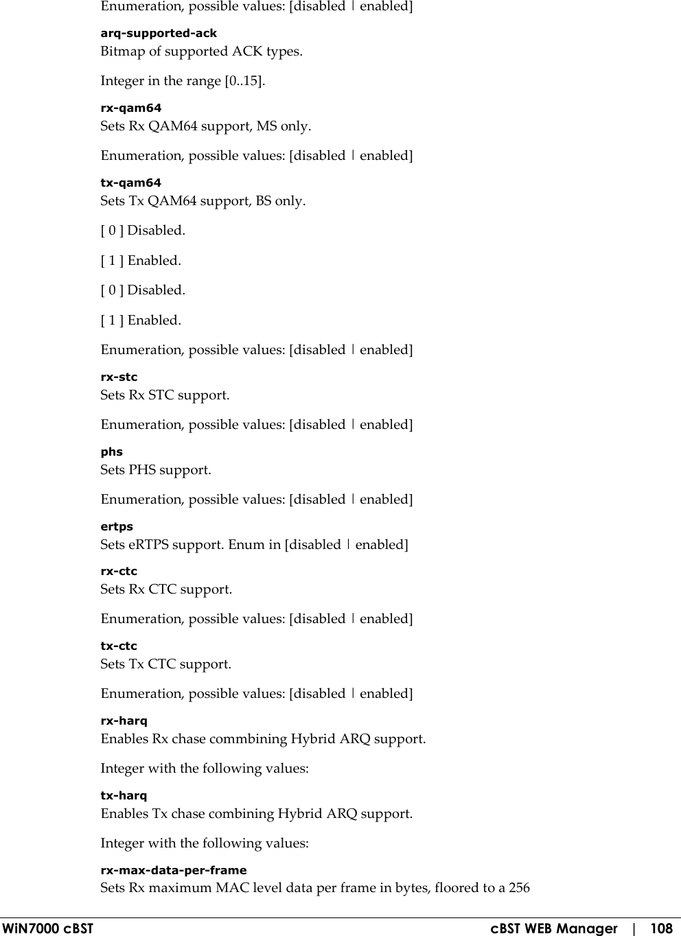  WiN7000 cBST  cBST WEB Manager   |   108 Enumeration, possible values: [disabled | enabled] arq-supported-ack Bitmap of supported ACK types. Integer in the range [0..15]. rx-qam64 Sets Rx QAM64 support, MS only. Enumeration, possible values: [disabled | enabled] tx-qam64 Sets Tx QAM64 support, BS only. [ 0 ] Disabled. [ 1 ] Enabled. [ 0 ] Disabled. [ 1 ] Enabled. Enumeration, possible values: [disabled | enabled] rx-stc Sets Rx STC support. Enumeration, possible values: [disabled | enabled] phs Sets PHS support. Enumeration, possible values: [disabled | enabled] ertps Sets eRTPS support. Enum in [disabled | enabled] rx-ctc Sets Rx CTC support. Enumeration, possible values: [disabled | enabled] tx-ctc Sets Tx CTC support. Enumeration, possible values: [disabled | enabled] rx-harq Enables Rx chase commbining Hybrid ARQ support. Integer with the following values: tx-harq Enables Tx chase combining Hybrid ARQ support. Integer with the following values: rx-max-data-per-frame Sets Rx maximum MAC level data per frame in bytes, floored to a 256 